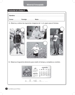 Material fotocopiable


       Evaluación de la Unidad 3

        Nombre:

        Curso:                        Puntaje:            Nota:

       A. Observa y ordena las siguientes imágenes de 1 a 4, según pasa el tiempo.




       B. Observa el siguiente elemento para medir el tiempo y completa su nombre.




                                           &c      &l   nd        &r

114 Guía Didáctica para el Profesor
 