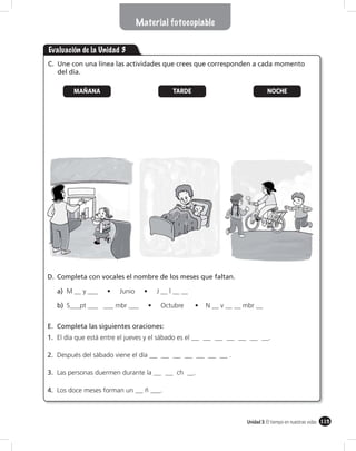 Material fotocopiable


Evaluación de la Unidad 3
C. Une con una línea las actividades que crees que corresponden a cada momento
   del día.

         MAÑANA                              TARDE                       NOCHE




D. Completa con vocales el nombre de los meses que faltan.

   a)

   b)


E. Completa las siguientes oraciones:
1. El día que está entre el jueves y el sábado es el                     .

2. Después del sábado viene el día                         .

3. Las personas duermen durante la             ch      .

4. Los doce meses forman un        ñ ___.



                                                               Unidad 3: El tiempo en nuestras vidas 115
 