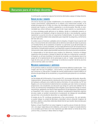 Recursos para el trabajo docente

                                       A continuación, se presentan algunas herramientas destinadas a apoyar el trabajo docente.

                                       JUEGOS DE ROL Y DEBATES
                                       Uno de los recursos que ayudan notablemente a los estudiantes a comprender y a ﬁjar
                                       nuevos conocimientos –especialmente en lo relativo a las interacciones sociales– es el
                                       empleo de juegos de rol. En ellos, los niños y las niñas deben reconocer y comprender una
                                       situación que muestra un conﬂicto y representar a una de las partes. Para ello, es reco-
                                       mendable que utilicen disfraces y objetos que le den mayor soporte a su caracterización.
                                       La misma estrategia puede aplicarse en los debates, donde un moderador presenta un
                                       tema (propone una hipótesis) y dirige la intervención de dos o más estudiantes, quienes
                                       representan sus puntos de vista con argumentos fundamentados. Un punto importante
                                       es que los panelistas deben estar preparados para responder las preguntas y comentarios
                                       del resto del curso.
                                       En ambos casos se fomentan cualidades como la empatía, el respeto hacia la opinión del
                                       otro, el reconocimiento de la diversidad y de los derechos esenciales de todas las personas
                                       y el fortalecimiento de la autoestima al expresar sus opiniones (o las del personaje) con
                                       claridad y eﬁcacia. En estas actividades, se tocan especialmente los OFT de Formación ética y
                                       crecimiento y Autoaﬁrmación personal, cuyo desarrollo se aprecia fundamentalmente en las
                                       intervenciones orales, dada la espontaneidad característica de las reacciones de los estudiantes.
                                       Es indispensable el rol del docente para moderar las diferencias, fomentar el diálogo
                                       respetuoso entre las partes y subrayar el derecho de cada una a argumentar su posición.
                                       Al respecto, es útil que el profesor o la docente les recuerde a sus estudiantes que en los
                                       juegos de rol la representación de los personajes es solo un “juego” para ponerse en el
                                       lugar de otro y que, por tanto, un personaje no condiciona la opinión real de los alumnos
                                       y de las alumnas sobre una materia.

                                       RECURSOS AUDIOVISUALES Y ARTÍSTICOS
                                       En los primeros niveles es necesario incorporar herramientas didácticas audiovisuales. “Una
                                       imagen vale más que mil palabras”, reza el refrán, y se aplica sobre todo para aquellos
                                       que comienzan su vida escolar. El empleo de fuentes audiovisuales es imprescindible en el
                                       proceso de aprendizaje de los estudiantes y muy pertinente para presentar sus resultados.
                                       Las TIC
                                       Las Tecnologías de la Información y Comunicación (TIC), se encargan del estudio, desarrollo,
                                       implementación, almacenamiento y distribución de la información mediante la utilización
                                       de hardware y software como medio de sistema informático. En este sentido, las TIC han
                                       llegado a ser una herramienta fundamental de la sociedad y por este motivo es necesario
                                       proporcionar a los estudiantes una educación que tenga en cuenta esta realidad. Por lo
                                       mismo, las orientaciones metodológicas están dirigidas a que el docente trabaje con dichas
                                       herramientas, agregando a las clásicas clases expositivas el uso de diapositivas, presentaciones
                                       en PowerPoint, cine, música, pintura, etc. Además, considerando el desarrollo cognitivo
                                       de estos niveles, es también conveniente la incorporación de trabajos de manualidades
                                       que permitan a los estudiantes desarrollar sus capacidades creativas.
                                       El empleo de las TIC contribuye grandemente a ﬁjar conocimientos. Así, por ejemplo,
                                       se puede trabajar la unidad de Identidad y diversidad cultural utilizando imágenes de
                                       personas, objetos y costumbres obtenidas desde Internet que resulten desconocidas para
                                       los niños y las niñas.
                                       Realizar un buen PowerPoint con estas imágenes no signiﬁca saturar el texto de informa-
                                       ción, sino seguir reglas básicas de la didáctica, como poner la imagen al costado derecho
                                       si se considera que el texto es lo más importante que debe retener la mente de los niños
                                       y de las niñas, y viceversa si desea relevar la imagen.


12   Guía Didáctica para el Profesor
 