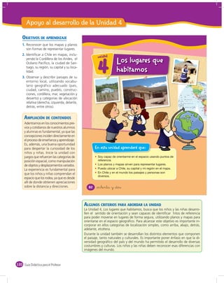 Apoyo al desarrollo de la Unidad 4

    OBJETIVOS DE APRENDIZAJE
    1. Reconocer que los mapas y planos
       son formas de representar lugares.
    2. Identiﬁcar a Chile en mapas, inclu-
                                                          u n id a d
       yendo la Cordillera de los Andes, el
                                                                        Los lugares que
       Océano Pacíﬁco, la ciudad de San-
       tiago, su región, su capital y su loca-
       lidad.
    3. Observar y describir paisajes de su
       entorno local, utilizando vocabu-
                                                          4             habitamos
       lario geográfico adecuado (país,
       ciudad, camino, pueblo, construc-
       ciones, cordillera, mar, vegetación y
       desierto) y categorías de ubicación
       relativa (derecha, izquierda, delante,
       detrás, entre otros).


      AMPLIACIÓN DE CONTENIDOS
      Adentrarnos en los conocimientos pre-
      vios y cotidianos de nuestros alumnos
      y alumnas es fundamental, ya que las
      concepciones inciden directamente en
      el proceso de enseñanza y aprendizaje.
      Es, además, una buena oportunidad
      para despertar la curiosidad de los                En esta unidad aprenderé que:
      niños y niñas. Inicie la unidad con
      juegos que refuercen las categorías de
      posición espacial, como manipulación
      de objetos y desplazamientos variados.
      La experiencia es fundamental para
      que los niños y niñas comprendan el
      espacio que los rodea, ya que es desde
      allí de donde obtienen apreciaciones
      sobre la distancia y direcciones.             82   &ochenta y &dos



                                                 ALGUNOS CRITERIOS PARA ABORDAR LA UNIDAD
                                                 La Unidad 4, Los lugares que habitamos, busca que los niños y las niñas desarro-
                                                 llen el sentido de orientación y sean capaces de identiﬁcar hitos de referencia
                                                 para poder moverse en lugares de forma segura, utilizando planos y mapas para
                                                 orientarse en el espacio geográﬁco. Para alcanzar este objetivo es importante in-
                                                 corporar en ellos categorías de localización simples, como arriba, abajo, detrás,
                                                 adelante, etcétera.
                                                 Durante la unidad también se desarrollan los distintos elementos que componen
                                                 el paisaje, tanto naturales y culturales. Es importante poner énfasis en que la di-
                                                 versidad geográﬁco del país y del mundo ha permitido el desarrollo de diversas
                                                 costumbres y culturas. Los niños y las niñas deben reconocer esas diferencias con
                                                 imágenes del mundo.



120 Guía Didáctica para el Profesor
 
