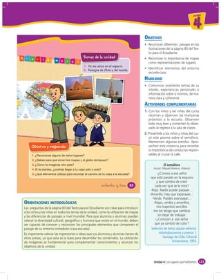 un id ad



                                                                                                                                    4
                                                                                            OBJETIVOS
                                                                                               Reconocer diferentes paisajes en las
                                                                                               ilustraciones de la página 83 del Tex-
                                                                                               to para el Estudiante.
D    i   a    r
                                                Temas de la unidad                             Reconocer la importancia de mapas
                  i   o    m   u   r   a   l                                                   como representaciones de lugares.
                                                7. Yo me ubico en el espacio.
                                                                                               Identificar elementos del entorno
                                                8. Paisajes de Chile y del mundo.
                                                                                               escuela-casa.
                                                                                            HABILIDAD
                                                                                               Comunicar oralmente temas de su
                                                                                               interés, experiencias personales o
                                                                                               información sobre sí mismos, de ma-
                                                                                               nera clara y coherente.
                                                                                            ACTIVIDADES COMPLEMENTARIAS
                                                                                            1. Con los niños y las niñas del curso
                                                                                               recorran y observen las manzanas
                                                                                               próximas a la escuela. Observen
                                                                                               todo muy bien y comenten lo obser-
                                                                                               vado al regreso a la sala de clases.
                                                                                            2. Preséntele a los niños y niñas del cur-
                                                                                               so este poema sobre el semáforo.
                                                                                               Memoricen algunas estrofas. Apro-
         Observo y respondo                                                                    vechen esta instancia para recordar
                                                                                               la importancia de conductas respon-
         1.                                                                                    sables al cruzar la calle.
         2.
         3.                                                                                               El semáforo
         4.                                                                                       (Autor: Miguel Moreno, chileno)

         5.                                                                                          -¿Conoce a ese señor
                                                                                                 que está parado en la esquina
                                                                                                     y que cambia de color
                                                             &ochenta y &tres       83              cada vez que se le mira?
                                                                                                 -Rojo. Nadie puede pasaaar…
                                                                                                -Amarillo. Hay que esperaaar…
                                                                                                  -Verde. Puedes avanzaaar…
    ORIENTACIONES METODOLÓGICAS                                                                    -Rojos, verdes y amarillos,
    Las preguntas de la página 83 del Texto para el Estudiante son clave para introducir             mis trajecitos sencillos
    a los niños y las niñas en todos los temas de la unidad, como la utilización de mapas          me los tengo que cambiar
    y las diferencias de paisajes a nivel mundial. Para que alumnos y alumnas puedan                  sin dejar de trabajar.
    valorar la diversidad cultural, geográﬁca y humana que existe en el mundo, deben                -¿Conocen a ese señor
    ser capaces de conocer y reconocer los principales elementos que componen el                    que ya cambió de color?
    paisaje de su entorno inmediato (casa-escuela).
    Es importante valorar las impresiones e ideas que sus alumnos y alumnas tienen de
    otros países, ya que esta es la base para desarrollar los contenidos. La utilización
    de imágenes es fundamental para complementar conocimientos y alcanzar los
    objetivos de la unidad.



                                                                                                   Unidad 4: Los lugares que habitamos 121
 