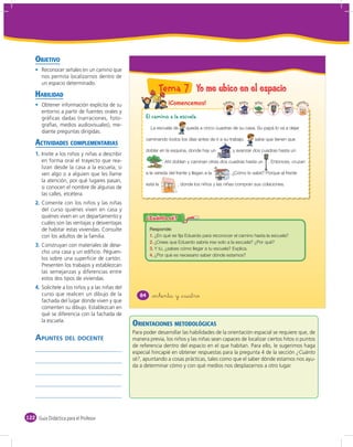 OBJETIVO
       Reconocer señales en un camino que
       nos permita localizarnos dentro de
       un espacio determinado.

    HABILIDAD
                                                              Tema 7 Yo me ubico en el espacio
       Obtener información explícita de su                               ¡Comencemos!                      duard      s
                                                                                                                   kio co   árbol     áfo
                                                                                                                                    em r    es
                                                                                                                                              cuela
                                                                                                                                                      an
                                                                                                                                                        ader




                                                                                                       E

                                                                                                               o




                                                                                                                                                           ía
                                                                                                                                                      p
                                                                                                                                        o
                                                                                                                                    s
       entorno a partir de fuentes orales y
       gráficas dadas (narraciones, foto-               El camino a la escuela
       grafías, medios audiovisuales), me-
                                                          La escuela de               queda a cinco cuadras de su casa. Su papá lo va a dejar
       diante preguntas dirigidas.

    ACTIVIDADES COMPLEMENTARIAS
                                                        caminando todos los días antes de ir a su trabajo.                  sabe que tienen que

                                                        doblar en la esquina, donde hay un                    , y avanzar dos cuadras hasta un
    1. Invite a los niños y niñas a describir
       en forma oral el trayecto que rea-                         . Ahí doblan y caminan otras dos cuadras hasta un                 . Entonces, cruzan
       lizan desde la casa a la escuela; si
       ven algo o a alguien que les llame               a la vereda del frente y llegan a la                 . ¿Cómo lo sabe? Porque al frente
       la atención, por qué lugares pasan,                          PANADE
                                                                          RíA
                                                                   DOÑA ROS
                                                                            ITA

                                                        está la                   , donde los niños y las niñas compran sus colaciones.
       si conocen el nombre de algunas de
       las calles, etcétera.
    2. Comente con los niños y las niñas
       del curso quiénes viven en casa y
       quiénes viven en un departamento y
       cuáles son las ventajas y desventajas
       de habitar estas viviendas. Consulte
       con los adultos de la familia.                     1. ¿En qué se fija Eduardo para reconocer el camino hasta la escuela?
                                                          2. ¿Crees que Eduardo sabría irse solo a la escuela? ¿Por qué?
    3. Construyan con materiales de dese-
                                                          3. Y tú, ¿sabes cómo llegar a tu escuela? Explica.
       cho una casa y un ediﬁcio. Péguen-
                                                          4. ¿Por qué es necesario saber dónde estamos?
       los sobre una superﬁcie de cartón.
       Presenten los trabajos y establezcan
       las semejanzas y diferencias entre
       estos dos tipos de viviendas.
    4. Solicítele a los niños y a las niñas del
       curso que realicen un dibujo de la            84    &ochenta y &cuatro
       fachada del lugar donde viven y que
       comenten su dibujo. Establezcan en
       qué se diferencia con la fachada de
       la escuela.
                                                  ORIENTACIONES METODOLÓGICAS
                                                  Para poder desarrollar las habilidades de la orientación espacial se requiere que, de
    APUNTES DEL DOCENTE                           manera previa, los niños y las niñas sean capaces de localizar ciertos hitos o puntos
                                                  de referencia dentro del espacio en el que habitan. Para ello, le sugerimos haga
                                                  especial hincapié en obtener respuestas para la pregunta 4 de la sección ¿Cuánto
                                                  sé?, apuntando a cosas prácticas, tales como que el saber dónde estamos nos ayu-
                                                  da a determinar cómo y con qué medios nos desplazarnos a otro lugar.




122 Guía Didáctica para el Profesor
 