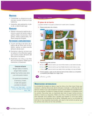OBJETIVOS
                                                     Obser vo, localizo y relaciono
       Comprender la utilidad de los pla-
       nos para conocer el barrio en que
       habitamos.                                    El plano de mi barrio
       Interpretar adecuadamente un pla-             Los planos también nos ayudan a ubicarnos en nuestro barrio o localidad.
       no de un determinado lugar.
                                                     1.
    HABILIDAD                                              CALLE AZUL
                                                                                H
                                                                                O

       Obtener información explícita de su                                      S
                                                                                P
                                                                                I
                                                                                T

       entorno a partir de fuentes orales y                   licia
                                                                                A
                                                                                L




                                                          A
       gráﬁcas dadas (narraciones, foto-                                                                                                         PANADERÍA




       grafías, medios audiovisuales), me-                                                                                     ES
                                                                                                                             GL I




                                                                                                                                A
                                                                                                                            I
       diante preguntas dirigidas.                                                                                                                                    atalia




                                                                                                                                                                  N
    ACTIVIDADES COMPLEMENTARIAS
                                                           CALLE VERDE

                                                                                                      C
                                                                                                      I
                                                                                                      N
                                                                                                      E


    1. A partir del dibujo del plano de la
       página 88 del Texto para el Estu-
       diante, realicen un plano sencillo                                           CORREO                          PLAZA



       del barrio donde viven.
                                                              CALLE ROJA
    2. Dramaticen algunas acciones que
                                                              éctor
       se realizan en los diferentes lugares
                                                          H




       que muestra el plano del barrio del                                                                                                             SC
                                                                                                                                                            UEL




                                                                                                                                                              A
                                                                                                                                                   E
       Texto para el Estudiante.




                                                                                                                                       CALLE C




                                                                                                                                                                       CALLE D
                                                                                                          CALLE B
                                                                      CALLE A




                                                                                             TEMPLO                         BOMBEROS




    3. Presénteles a los niños y a las niñas
       del curso este poema. Pídales que lo                   CALLE CAFÉ


       memoricen y lo declamen.                      2.
                                                               Con un                 marca el camino que recorre Alicia desde su casa hasta la escuela.
              Conozcan mi barrio                               Con un                 marca el camino que hace Natalia desde el correo hasta su casa.
          Vengan todos a mi barrio,                            Con un                 marca el camino que realiza Héctor para llegar a la casa de Natalia.
            vengan todos a pasear,
                                                     3.
        porque hay muchas cosas cerca
          y yo se las quiero mostrar.
                                                  88      &ochenta y &ocho
           El cuartel de los bomberos
               la farmacia, el retén,
               el taller del zapatero
              y también el almacén.
                                               ORIENTACIONES METODOLÓGICAS
                                               La actividad de la página se aboca a que los niños y las niñas tracen líneas que
                                               conducen a distintas direcciones dentro del plano mostrado. La diﬁcultad de este
                                               ejercicio reside en que cada estudiante trazará caminos diferentes (posiblemente),
                                               por lo que podrían considerar el trabajo de algún compañero o compañera como
                                               no correcto. Para evitar esto, es importante que inste al mayor número de estu-
                                               diantes a mostrar sus respuestas. Pídale a los niños y niñas que levanten la mano
                                               para responder. Dé la palabra solo a aquellos que respeten su turno para hablar
                                               y que escuchen las respuestas de los demás. Explíqueles que en una actividad de
                                               este tipo no hay respuestas equivocadas, pero que lo más correcto es pensar que
                                               los caminos más cortos son los más acertados.



126 Guía Didáctica para el Profesor
 