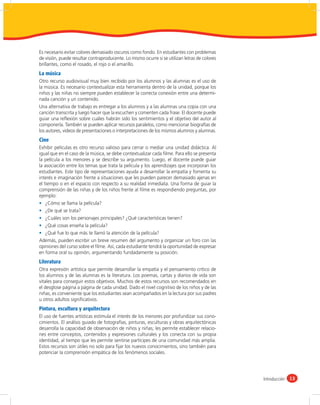 Es necesario evitar colores demasiado oscuros como fondo. En estudiantes con problemas
de visión, puede resultar contraproducente. Lo mismo ocurre si se utilizan letras de colores
brillantes, como el rosado, el rojo o el amarillo.
La música
Otro recurso audiovisual muy bien recibido por los alumnos y las alumnas es el uso de
la música. Es necesario contextualizar esta herramienta dentro de la unidad, porque los
niños y las niñas no siempre pueden establecer la correcta conexión entre una determi-
nada canción y un contenido.
Una alternativa de trabajo es entregar a los alumnos y a las alumnas una copia con una
canción transcrita y luego hacer que la escuchen y comenten cada frase. El docente puede
guiar una reﬂexión sobre cuáles habrán sido los sentimientos y el objetivo del autor al
componerla. También se pueden aplicar recursos paralelos, como mencionar biografías de
los autores, videos de presentaciones o interpretaciones de los mismos alumnos y alumnas.
Cine
Exhibir películas es otro recurso valioso para cerrar o mediar una unidad didáctica. Al
igual que en el caso de la música, se debe contextualizar cada ﬁlme. Para ello se presenta
la película a los menores y se describe su argumento. Luego, el docente puede guiar
la asociación entre los temas que trata la película y los aprendizajes que incorporan los
estudiantes. Este tipo de representaciones ayuda a desarrollar la empatía y fomenta su
interés e imaginación frente a situaciones que les pueden parecer demasiado ajenas en
el tiempo o en el espacio con respecto a su realidad inmediata. Una forma de guiar la
comprensión de las niñas y de los niños frente al ﬁlme es respondiendo preguntas, por
ejemplo:
    ¿Cómo se llama la película?
    ¿De qué se trata?
    ¿Cuáles son los personajes principales? ¿Qué características tienen?
    ¿Qué cosas enseña la película?
    ¿Qué fue lo que más te llamó la atención de la película?
Además, pueden escribir un breve resumen del argumento y organizar un foro con las
opiniones del curso sobre el ﬁlme. Así, cada estudiante tendrá la oportunidad de expresar
en forma oral su opinión, argumentando fundadamente su posición.
Literatura
Otra expresión artística que permite desarrollar la empatía y el pensamiento crítico de
los alumnos y de las alumnas es la literatura. Los poemas, cartas y diarios de vida son
vitales para conseguir estos objetivos. Muchos de estos recursos son recomendados en
el desglose página a página de cada unidad. Dado el nivel cognitivo de los niños y de las
niñas, es conveniente que los estudiantes sean acompañados en la lectura por sus padres
u otros adultos signiﬁcativos.
Pintura, escultura y arquitectura
El uso de fuentes artísticas estimula el interés de los menores por profundizar sus cono-
cimientos. El análisis guiado de fotografías, pinturas, esculturas y obras arquitectónicas
desarrolla la capacidad de observación de niños y niñas; les permite establecer relacio-
nes entre conceptos, contenidos y expresiones culturales y los conecta con su propia
identidad, al tiempo que les permite sentirse partícipes de una comunidad más amplia.
Estos recursos son útiles no solo para ﬁjar los nuevos conocimientos, sino también para
potenciar la comprensión empática de los fenómenos sociales.




                                                                                               Introducción 13
 