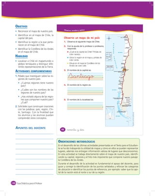 OBJETIVOS
                                                     Obser vo, localizo y aplico
       Reconocer el mapa de nuestro país.
       Identiﬁcar en el mapa de Chile, la
       capital del país.                             Observo un mapa de mi país
       Identiﬁcar la región a la que perte-          1.
       necen en el mapa de Chile.                    2.
       Identiﬁcar la Cordillera de los Andes
       en el mapa de Chile.                                 ¿Cuál es la capital de Chile? Píntala de
                                                            color naranjo.
    HABILIDAD                                               Ubica tu región en el mapa y píntala de
                                                            color verde.
       Localizar a Chile en mapamundis o
       globos terráqueos y distinguir dife-                 Dibuja en el mapa la Cordillera de los
                                                            Andes de color café.
       rentes representaciones de la Tierra.
    ACTIVIDADES COMPLEMENTARIAS                      3.

    1. Pídales que investiguen sobre las re-
       giones de nuestro país:
                                                           Santiago
          ¿Cuántas regiones tiene nuestro
          país?                                      4.

          ¿Cuáles son los nombres de las
          regiones de nuestro país?
          ¿Has visitado alguna de las regio-
          nes que componen nuestro país?             5.
          ¿Cuál?
    2. Solicíteles que construyan oraciones
       con las palabras: país, región, Chi-
       le, Santiago. Con la ﬁnalidad que




                                                                                                                              Fuente: archivo editorial.
       los alumnos y las alumnas puedan
       comprender estos conceptos.



    APUNTES DEL DOCENTE                           92      noventa y &dos



                                               ORIENTACIONES METODOLÓGICAS
                                               En el desarrollo de las últimas actividades presentadas en el Texto para el Estudian-
                                               te se ha ido trabajando la utilidad de mapas y cómo en ellos se pueden representar
                                               lugares, además nos entregan información valiosa de lugares que desconocemos.
                                               En esta actividad se trabaja directamente sobre el mapa de nuestro país, identiﬁ-
                                               cando su capital, regiones y el hito más imponente que compone nuestro paisaje:
                                               la Cordillera de los Andes.
                                               Durante el desarrollo de la actividad es fundamental el apoyo del docente, para
                                               guiar y corregir la identiﬁcación de los puntos señalados y reforzar las categorías
                                               de ubicación e identiﬁcar los puntos de referencia, por ejemplo: saber que la capi-
                                               tal de la nación está al norte o sur de su región.



130 Guía Didáctica para el Profesor
 