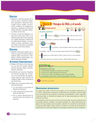 OBJETIVOS
       Observar y describir paisajes de su
       entorno local, utilizando vocabu-
       lario geográfico adecuado (país,
       ciudad, camino, pueblo, construc-                      Tema 8 Paisajes de Chile y el mundo
       ciones, cordillera, mar vegetación y
       desierto) y categorías de ubicación                          ¡Comencemos!                            ro
                                                                                                              fesor       n
                                                                                                                       cue to   joven   mundo           c
                                                                                                                                                     bar ac




                                                                                                                                                em


                                                                                                                                                          ión
                                                                                                        p


                                                                                                                  a
       relativa (derecha, izquierda, adelan-
       te, detrás, entre otros).                     Un joven aventurero
       Conocer a través de imágenes y re-
       latos cómo viven otros niños en di-                Ayer mi     nos leyó un           muy bonito y aún no dejo de soñar con los
       ferentes partes del mundo, ubicando
       en un globo terráqueo o mapamundi             paisajes que describía. La historia se trataba de un             aventurero que recorría
       los países donde habitan, y compa-
       rando su idioma, vestimenta, comi-            el             en una            .
       da, ﬁestas, costumbres y principales
       tareas con las de niños chilenos.                  Mientras leía mi   , yo pensaba: -¡Qué maravilloso debe ser visitar el desierto,
    HABILIDAD
                                                     la cordillera o nadar en el mar de alguna playa tropical! Al final del                ,
       Obtener información explícita de su
       entorno a partir de fuentes orales y
       gráﬁcas dadas (narraciones, foto-             el       regresa a su ciudad natal, en Chile. A pesar de que no era el desierto
       grafías, medios audiovisuales), me-
       diante preguntas dirigidas.                   o una playa tropical, era un lugar de casas y calles también hermosas.

    ACTIVIDADES COMPLEMENTARIAS
    1. Pídales a los niños y a las niñas que
       en una serie de cuadros dibujen
       distintos paisajes: playa, montaña,
       desierto y bosques.
                                                          1. ¿Qué paisajes naturales se nombran en la historia?
    2. Solicíteles que busquen imágenes                   2. ¿Cómo es la ciudad natal del niño aventurero?
       de distintos paisajes del mundo,                   3. ¿Cómo es la ciudad o localidad en la que vives? Descríbela.
       y en una hoja de bloc las peguen.                  4. ¿Te gustaría conocer niños y niñas de otros países? ¿Por qué?
       Luego, bajo de cada conjunto de
       imágenes deben indicar al paisaje al
       que pertenecen.                            94       noventa y &cuatro
    3. Pídales que investiguen sobre el de-
       sierto de Atacama:
          ¿En qué región se encuentra el
          desierto de Atacama?                 ORIENTACIONES METODOLÓGICAS
          ¿Qué características tiene el de-    Se sugiere que realice la lectura de la página con los estudiantes dispuestos en
          sierto de Atacama?                   un círculo. Organizados y dispuestos al desarrollo de la actividad, el docente debe
                                               guiar las preguntas que presenta la actividad, permitiéndoles a todos responder
          Haz un dibujo identiﬁcando las       y participar, bajo un ambiente de respeto por las ideas expresadas por todos los
          características del desierto de      alumnos y alumnas.
          Atacama.
                                               La actividad se enfoca en que los niños y las niñas puedan reconocer distintos tipos
                                               de paisajes: desierto, cordillera, mar, playas tropicales, etc. Deben identiﬁcarse con
                                               alguno de estos paisajes como el propio y describir las características del paisaje.
                                               El docente debe seguir dando énfasis a fortalecer el sentido de pertenencia e
                                               identiﬁcación, en este caso respecto a los paisajes y elementos que lo componen.



132 Guía Didáctica para el Profesor
 