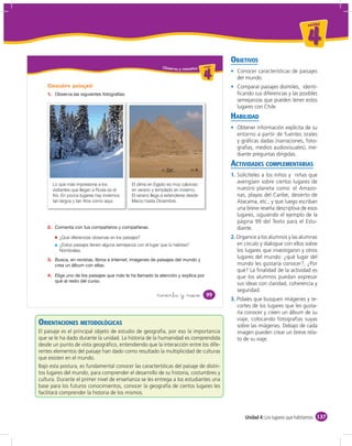 un id ad



                                                                                                                                       4
                                                                                                   OBJETIVOS
                                                                  Obser vo y resuelvo u ni da dd
                                                                                         un ida



                                                                                           4         Conocer características de paisajes
                                                                                                     del mundo.
    ¡Descubro paisajes!                                                                              Comparar paisajes disímiles, identi-
    1.                                                                                               ﬁcando sus diferencias y las posibles
                                                                                                     semejanzas que pueden tener estos
                                                                                                     lugares con Chile.
                                                                                                   HABILIDAD
                                                                                                     Obtener información explícita de su
                                                                                                     entorno a partir de fuentes orales
                                                                                                     y gráﬁcas dadas (narraciones, foto-
                                                                                                     grafías, medios audiovisuales), me-
                                                                                                     diante preguntas dirigidas.
                                                                                                   ACTIVIDADES COMPLEMENTARIAS
                                                                                                   1. Solicíteles a los niños y niñas que
         Lo que más impresiona a los             El clima en Egipto es muy caluroso
                                                                                                      averigüen sobre ciertos lugares de
         visitantes que llegan a Rusia es el     en verano y templado en invierno.                    nuestro planeta como: el Amazo-
         frío. En pocos lugares hay inviernos    El verano llega a extenderse desde                   nas, playas del Caribe, desierto de
         tan largos y tan fríos como aquí.       Marzo hasta Diciembre.                               Atacama, etc., y que luego escriban
                                                                                                      una breve reseña descriptiva de esos
                                                                                                      lugares, siguiendo el ejemplo de la
                                                                                                      página 99 del Texto para el Estu-
    2.                                                                                                diante.
            ¿Qué diferencias observas en los paisajes?                                             2. Organice a los alumnos y las alumnas
            ¿Estos paisajes tienen alguna semejanza con el lugar que tú habitas?                      en círculo y dialogue con ellos sobre
            Nómbralas.                                                                                los lugares que investigaron y otros
    3.
                                                                                                      lugares del mundo: ¿qué lugar del
                                                                                                      mundo les gustaría conocer?, ¿Por
                                                                                                      qué? La ﬁnalidad de la actividad es
    4.                                                                                                que los alumnos puedan expresar
                                                                                                      sus ideas con claridad, coherencia y
                                                                                                      seguridad.
                                                               noventa y nueve               99
                                                                                                   3. Pídales que busquen imágenes y re-
                                                                                                      cortes de los lugares que les gusta-
                                                                                                      ría conocer y creen un álbum de su
                                                                                                      viaje, colocando fotografías suyas
ORIENTACIONES METODOLÓGICAS                                                                           sobre las imágenes. Debajo de cada
El paisaje es el principal objeto de estudio de geografía, por eso la importancia                     imagen pueden crear un breve rela-
que se le ha dado durante la unidad. La historia de la humanidad es comprendida                       to de su viaje.
desde un punto de vista geográﬁco, entendiendo que la interacción entre los dife-
rentes elementos del paisaje han dado como resultado la multiplicidad de culturas
que existen en el mundo.
Bajo esta postura, es fundamental conocer las características del paisaje de distin-
tos lugares del mundo, para comprender el desarrollo de su historia, costumbres y
cultura. Durante el primer nivel de enseñanza se les entrega a los estudiantes una
base para los futuros conocimientos, conocer la geografía de ciertos lugares les
facilitará comprender la historia de los mismos.



                                                                                                         Unidad 4: Los lugares que habitamos 137
 