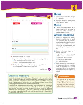 un id ad



                                                                                                                                        4
                                                                                                  OBJETIVOS
                                                      Obser vo,
                                                                  comparo y resuelvo u ni da dd
                                                                                        un ida



                                                                                          4         Crear un testimonio sobre el lugar
                                                                                                    en el que viven.
    2.
                                                                                                    Reconocer diferencias con los niños
                                                                                                    y niñas de otros países.
           Tu foto                                Foto de tu paisaje
                                                                                                  HABILIDAD
                                                                                                    Comunicar oralmente temas de su
                                                                                                    interés, experiencias personales o
                                                                                                    información sobre sí mismos, de
                                                                                                    manera clara y coherente.

                                                                                                  ACTIVIDADES COMPLEMENTARIAS
                                                                                                  1. Realice una representación con to-
                                                                                                     dos los niños y las niñas del curso,
                                                                                                     cada uno debe elegir un país y re-
                                                                                                     presentarlo vistiéndose de forma ca-
                                                                                                     racterística. Todos deben compartir
                                                                                                     información sobre los lugares que
                                                                                                     representan, para que todos apren-
                                                                                                     dan.
                                                                                                  2. Busquen información según las si-
                                                                                                     guientes preguntas:
                                                                                                       ¿Qué idioma se habla en el país?
    3.
                                                                                                       ¿Qué lugar es característico?
          ¿Qué idiomas hablas tú? ¿Qué idioma hablan los niños de la página 100?                       ¿Qué comida típica tiene?
          ¿Qué otras diferencias tienes con estos niños?
                                                                                                       ¿Cómo es el clima?
          ¿Cómo te imaginas el paisaje donde ellos viven?
                                                                                                  3. Dialoguen en grupo sobre qué luga-
    4.                                                                                               res descubrieron durante la unidad,
                                                                                                     cuáles les gustó más; y qué cosas
                                                                                                     nuevas aprendieron de esos lugares.
                                                                       &ciento &uno        101       Todos deben participar y entregar su
                                                                                                     opinión.


ORIENTACIONES METODOLÓGICAS                                                                                 LECTURA SUGERIDA
La actividad de la página 101 del Texto para el Estudiante invita a construir un testi-
monio, tomando como ejemplo los relatos presentados en la página anterior. Junto                      Para profundizar las nociones
con la construcción del testimonio, los alumnos y las alumnas deben dibujar el                        espaciales y de orientación:
paisaje al que pertenecen. Guíelos para que en el dibujo identiﬁquen los elementos
                                                                                                      Beuchat, Cecilia. Cuentos del
culturales y naturales, reforzando así contenidos anteriores.
                                                                                                      norte, sur, este y oeste. Santiago
El testimonio es muy importante dentro de la disciplina histórica, ya que son los                     de Chile: Editorial Santillana, 2002.
propios protagonistas quienes relatan los hechos. Es importante que niños y niñas
reconozcan el testimonio como una fuente de información con la que podemos
obtener nuevos conocimientos y acercarnos a realidades distintas pero desde la
perspectiva de quienes las viven. De este modo se puede reforzar la idea de diver-
sidad presente en la unidad.



                                                                                                        Unidad 4: Los lugares que habitamos 139
 