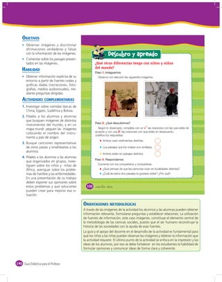 OBJETIVOS
       Observar imágenes y discriminar
       afirmaciones verdaderas y falsas
       con la información de las imágenes.                       Descubro y aprendo
       Comentar sobre los paisajes presen-
       tados en las imágenes.                         ¿Qué otras diferencias tengo con niños y niñas
    HABILIDAD                                         del mundo?
                                                            1.
       Obtener información explícita de su               Observa con atención las siguientes imágenes.
       entorno a partir de fuentes orales y
       gráﬁcas dadas (narraciones, foto-
       grafías, medios audiovisuales), me-
       diante preguntas dirigidas.
    ACTIVIDADES COMPLEMENTARIAS
    1. Investigar sobre comidas típicas de
       China, Egipto, Sudáfrica y Bolivia.
    2. Pídales a los alumnos y alumnas
       que busquen imágenes de distintos
                                                            2.
       instrumentos del mundo, y en un
       mapa mundi peguen las imágenes                   Según lo observado, completa con un       las oraciones con las que estés de
                                                      acuerdo y con una      las oraciones con que estés en desacuerdo.
       colocando el nombre del instru-
                                                      Justifica tus respuestas.
       mento y país de origen.
                                                            Ambos usan vestimentas distintas.
    3. Busque canciones representativas
       de otros países y enséñeselas a los                  Los paisajes que los rodean son similares.
       alumnos.
                                                            Ambos están en paisajes distintos.
    4. Pídales a los alumnos y las alumnas
                                                            3.
       que organizados en grupos, inves-
       tiguen sobre los niños y niñas de                Comenta con tus compañeros y compañeras.
       África, averiguar sobre los proble-                  ¿Qué piensas de que las personas vivan en localidades distintas?
       mas de hambre y las enfermedades.                    ¿Cuál de estos dos paisajes te gustaría visitar? ¿Por qué?
       En una presentación de su trabajo
       deben exponer sus opiniones sobre
       estos problemas y qué soluciones         102    &ciento dos
       pueden crear para mejorar esa si-
       tuación.

                                              ORIENTACIONES METODOLÓGICAS
                                              A través de las imágenes de la actividad los alumnos y las alumnas pueden obtener
                                              información relevante, formularse preguntas y establecer relaciones. La utilización
                                              de fuentes de información, este caso imágenes, constituye el elemento central de
                                              la metodología de las ciencias sociales, puesto que el ser humano reconstruye la
                                              historia de las sociedades con la ayuda de esas fuentes.
                                              La guía y el apoyo del docente en el desarrollo de la actividad es fundamental para
                                              que los niños y las niñas puedan observar las imágenes y obtener la información que
                                              la actividad requiere. El último punto de la actividad se enfoca en la impresión y las
                                              ideas de los alumnos, por eso se debe fortalecer en los estudiantes la habilidad de
                                              formular opiniones y comunicar ideas de forma clara y coherente.



140 Guía Didáctica para el Profesor
 