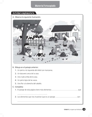 Material fotocopiable


Actividad complementaria
A. Observa la siguiente ilustración.




B. Dibuja en el paisaje anterior:
   1. Un perro a la izquierda del árbol con manzanas.
   2. Un basurero cerca de la casa.
   3. Una nube arriba de la casa.
   4. Un perro lejos de las vacas.
   5. Una ﬂor a la derecha del caballo.
C. Completa:
   1. El paisaje de esta página tiene más elementos                                que

                                            .
   2. Los elementos que nos muestran que es un paisaje                           son:

                                                                                    .



                                                         Unidad 4: Los lugares que habitamos 145
 