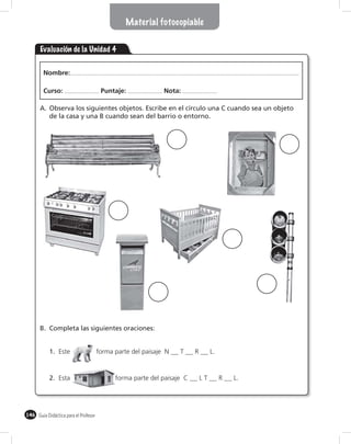 Material fotocopiable


       Evaluación de la Unidad 4

        Nombre:

        Curso:                         Puntaje:              Nota:

       A. Observa los siguientes objetos. Escribe en el círculo una C cuando sea un objeto
          de la casa y una B cuando sean del barrio o entorno.




       B. Completa las siguientes oraciones:


           1. Este                    forma parte del paisaje N   T     R        L.



           2. Esta                          forma parte del paisaje C       LT        R   L.




146 Guía Didáctica para el Profesor
 