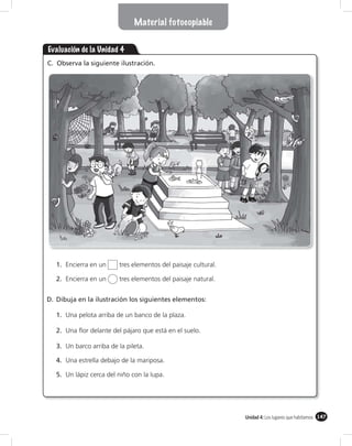 Material fotocopiable


Evaluación de la Unidad 4
C. Observa la siguiente ilustración.




   1. Encierra en un     tres elementos del paisaje cultural.

   2. Encierra en un     tres elementos del paisaje natural.


D. Dibuja en la ilustración los siguientes elementos:

   1. Una pelota arriba de un banco de la plaza.

   2. Una ﬂor delante del pájaro que está en el suelo.

   3. Un barco arriba de la pileta.

   4. Una estrella debajo de la mariposa.

   5. Un lápiz cerca del niño con la lupa.




                                                                Unidad 4: Los lugares que habitamos 147
 