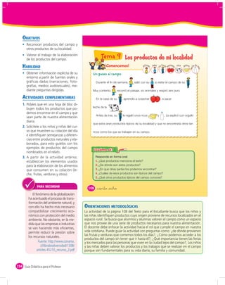 OBJETIVOS
       Reconocer productos del campo y
       otros productos de su localidad.
       Valorar el trabajo de la elaboración
       de los productos del campo.
                                                             Tema 9 Los productos de mi localidad
    HABILIDAD                                                   ¡Comencemos!                      Al
                                                                                                    fons     papá       a Paul       anzana   vaca     eso
                                                                                                                                                     qu s        he
                                                                                                                                                                    de v




                                                                                                                                 m
                                                                                                         o




                                                                                                                             a
                                                                                                                    tí




                                                                                                                                                                       aca
                                                                                                                                                             lec
                                                                                                                                          s
       Obtener información explícita de su             Un paseo al campo
       entorno a partir de fuentes orales y
       gráficas dadas (narraciones, foto-                Durante el fin de semana,         salió con su        a visitar el campo de su                      .
       grafías, medios audiovisuales), me-
       diante preguntas dirigidas.                     Muy contento,        recorrió el paisaje, vio animales y respiró aire puro.

    ACTIVIDADES COMPLEMENTARIAS                          En la casa de su         , aprendió a cosechar                  , a sacar
    1. Pídales que en una hoja de bloc di-
                                                       leche de la            .
       bujen todos los productos que po-
       demos encontrar en el campo y que
                                                         Antes de irse, su        le regaló unos ricos              y        . Le explicó con orgullo
       sean parte de nuestra alimentación
       diaria.
                                                       que estos eran productos típicos de su localidad y que no encontraría otros tan
    2. Solicítele a los niños y niñas del cur-
       so que muestren su colación del día             ricos como los que se trabajan en su campo.
       e identiﬁquen semejanzas y diferen-
       cias entre productos naturales y ela-
       borados, para esto guíelos con los
       ejemplos de productos del campo
       nombrados en el relato.
    3. A partir de la actividad anterior,
       establezcan los elementos usados                  1. ¿Qué productos menciona el texto?
       para la elaboración de los alimentos              2. ¿De dónde son estos productos?
       que consumen en su colación (le-                  3. ¿En qué otras partes los podemos encontrar?
       che, frutas, verduras y otros).                   4. ¿Cuáles de esos productos son típicos del campo?
                                                         5. ¿Qué otros productos típicos del campo conoces?


                PARA RECORDAR
                                                   108    &ciento &ocho
            El fenómeno de la globalización
         ha acentuado el proceso de trans-
         formación del ambiente natural, y
         con ello ha hecho más necesario         ORIENTACIONES METODOLÓGICAS
         compatibilizar crecimiento eco-         La actividad de la página 108 del Texto para el Estudiante busca que los niños y
         nómico con protección del medio         las niñas identiﬁquen productos cuyo origen proviene de recursos localizados en el
         ambiente. No obstante, en la me-        espacio rural. Se busca que alumnos y alumnas valoren el campo como un espacio
         dida que las empresas e industrias      que nos provee de una serie de productos necesarios para nuestra alimentación.
         se van haciendo más eﬁcientes,          El docente debe enfocar la actividad hacia el rol que cumple el campo en nuestra
         permite reducir la presión sobre        vida cotidiana. Puede guiar la actividad con preguntas como: ¿de dónde provienen
                                                 las frutas y verduras que comemos todos los días?, ¿Cómo podemos acceder a los
         los recursos naturales.
                                                 productos del campo sin tener que ir hasta él?, ¿Qué importancia tienen las ferias
                                                 y los mercados para las personas que viven en la ciudad lejos del campo?. Los niños
                                                 y las niñas deben valorar los productos y los trabajos que se realizan en el campo
                                                 porque son fundamentales para su vida diaria, su familia y comunidad.



154 Guía Didáctica para el Profesor
 