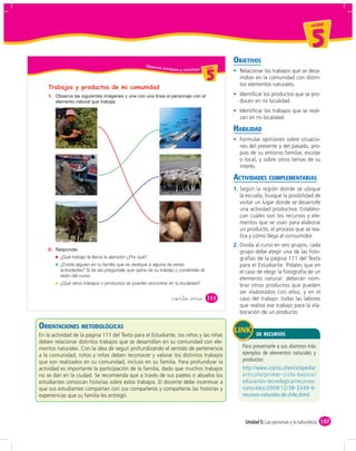 un id ad



                                                                                                                                    5
                                                                                              OBJETIVOS
                                                   Obser vo
                                                              comparo y concluyo u ni da dd
                                                                                    un ida


                                                                                       5        Relacionar los trabajos que se desa-
                                                                                                rrollan en la comunidad con distin-
                                                                                                tos elementos naturales.
    Trabajos y productos de mi comunidad
    1.                                                                                          Identiﬁcar los productos que se pro-
                                                                                                ducen en mi localidad.
                                                                                                Identiﬁcar los trabajos que se reali-
                                                                                                zan en mi localidad.

                                                                                              HABILIDAD
                                                                                                Formular opiniones sobre situacio-
                                                                                                nes del presente y del pasado, pro-
                                                                                                pias de su entorno familiar, escolar
                                                                                                o local, y sobre otros temas de su
                                                                                                interés.

                                                                                              ACTIVIDADES COMPLEMENTARIAS
                                                                                              1. Según la región donde se ubique
                                                                                                 la escuela, busque la posibilidad de
                                                                                                 visitar un lugar donde se desarrolle
                                                                                                 una actividad productiva. Establez-
                                                                                                 can cuáles son los recursos y ele-
                                                                                                 mentos que se usan para elaborar
                                                                                                 un producto, el proceso que se rea-
                                                                                                 liza y cómo llega al consumidor.
                                                                                              2. Divida al curso en seis grupos, cada
    2.                                                                                           grupo debe elegir una de las foto-
         ¿Qué trabajo te llama la atención ¿Por qué?                                             grafías de la página 111 del Texto
         ¿Existe alguien en tu familia que se dedique a alguna de estas                          para el Estudiante. Pídales que en
         actividades? Si es así pregúntale qué opina de su trabajo y coméntalo al                el caso de elegir la fotografía de un
         resto del curso.
                                                                                                 elemento natural: deberán nom-
         ¿Qué otros trabajos o productos se pueden encontrar en tu localidad?                    brar otros productos que pueden
                                                                                                 ser elaborados con ellos; y en el
                                                                   &ciento &once       111       caso del trabajo: todas las labores
                                                                                                 que realiza ese trabajo para la ela-
                                                                                                 boración de un producto.

ORIENTACIONES METODOLÓGICAS
En la actividad de la página 111 del Texto para el Estudiante, los niños y las niñas                    DE RECURSOS
deben relacionar distintos trabajos que se desarrollan en su comunidad con ele-
mentos naturales. Con la idea de seguir profundizando el sentido de pertenencia
a la comunidad, niños y niñas deben reconocer y valorar los distintos trabajos
que son realizados en su comunidad, incluso en su familia. Para profundizar la
actividad es importante la participación de la familia, dado que muchos trabajos
no se dan en la ciudad. Se recomienda que a través de sus padres o abuelos los
estudiantes conozcan historias sobre estos trabajos. El docente debe incentivar a
que sus estudiantes compartan con sus compañeros y compañeras las historias y
experiencias que su familia les entregó.



                                                                                                   Unidad 5: Las personas y la naturaleza 157
 
