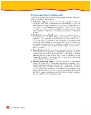 Orientaciones para evaluación de trabajos grupales
                                       La evaluación de trabajos manuales en equipo (collage, maquetas, títeres, etc.)
                                       debe considerar los siguientes puntos:
                                       a) Conformación del grupo: es muy importante que la integración, la tolerancia
                                          y el respeto reinen entre sus estudiantes. A la hora de formar un grupo, se
                                          deben considerar variables importantes, como la integración adecuada de un
                                          niño o niña con necesidades educativas especiales. Por lo mismo, es conve-
                                          niente que se pregunte: ¿fue discriminado o discriminada? ¿Pudo integrarse?
                                          ¿Qué hicieron sus compañeros y compañeras para integrarlo o integrarla?,
                                          etcétera.
                                       b) Cumplimiento y responsabilidad: desde los primeros años de escolaridad es
                                          necesario incentivar a los estudiantes para que reconozcan como iguales en
                                          importancia tanto el proceso de elaboración de un trabajo como su resul-
                                          tado. Por lo mismo, es fundamental que toda evaluación de trabajo grupal
                                          considere la responsabilidad de cada miembro del grupo en la obtención de
                                          las metas que se propusieron lograr: desde, por ejemplo, traer los materiales
                                          acordados para realizar la actividad, hasta juntarse todos a ensayar una dra-
                                          matización o baile.
                                       c) Proceso de trabajo: los niños y las niñas no solo deben llevar sus materiales a
                                          clases, sino también ocuparlos dentro del tiempo asignado para desarrollar
                                          cada actividad y participar con entusiasmo en ella. En otro orden, la labor del
                                          docente es velar porque la actividad se lleve a cabo en un nivel adecuado para
                                          el desarrollo emocional y cognitivo del curso, en un clima de integración y
                                          respeto entre los alumnos y las alumnas.
                                       d) Resultados (producto) del trabajo: es importante evaluar el producto ﬁnal del
                                          trabajo. Así, por ejemplo, en el caso de las dramatizaciones grupales, es más
                                          importante considerar los lineamientos generales y el adecuado tratamiento
                                          conceptual que realicen los niños y las niñas, que la vestimenta o la caracte-
                                          rización de personajes. Por ejemplo, si se desea trabajar la tolerancia entre
                                          personas de distintos grupos sociales, no importa que el vestido de la princesa
                                          que discrimina a la anciana pobre no sea el más indicado, sino que el concepto
                                          de tolerancia esté correctamente desarrollado.




16   Guía Didáctica para el Profesor
 