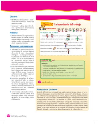 OBJETIVOS
       Identiﬁcar distintos oﬁcios y profe-
       siones desarrollados al interior de
       una comunidad.
       Reconocer y valorar diferentes oﬁ-
                                                            Tema 10 La importancia del trabajo
       cios y profesiones desarrollados                            ¡Comencemos!         tal
                                                                                      Na ia   mamá   feria    bus         tista        ndedo    pan       arter
                                                                                                                        en




                                                                                                                                                              o
                                                                                                                                                      c
       dentro de la comunidad.




                                                                                                                                  ve


                                                                                                                                           ra
                                                                                                                    d
    HABILIDAD                                         Un día en la vida de Natalia
       Obtener información explícita de su               Ese día     y su     fueron en la mañana a la             y compraron muchas
       entorno a partir de fuentes orales y
       gráﬁcas dadas (narraciones, foto-              verduras. Después de almuerzo, tomaron un                     para ir al                 porque
       grafías, medios audiovisuales), me-
                                                      Natalia tenía una caries. De vuelta pasaron a una tienda a comprar una polera
       diante preguntas dirigidas.

    ACTIVIDADES COMPLEMENTARIAS
                                                      para su hermanito chico y las atendió una              muy simpática. También

                                                      pasaron a comprar el          de la once a la panadería. Cuando llegaron a la
    1. Solicítele a los niños y niñas del cur-
       so que traigan de sus casas algunos            casa encontraron una carta que había dejado el           .
       elementos de vestir y objetos que
       distinguen a los trabajadores y tra-
       bajadoras que se mencionan en la
       historia “Un día en la vida de Nata-
       lia”. Ambiente la sala para hacer el
       recorrido que siguieron las protago-
       nistas de la historia.
                                                         1. ¿Qué oficios o profesiones tienen las personas que atendieron a Natalia y
    2. Con la ayuda del docente, registren                  a su mamá durante el día?
       en el cuaderno el nombre de aque-                 2. ¿Cómo se llama el oficio de la persona que conducía el bus que tomaron?
       llos trabajos que aparecen en el                  3. ¿Quién ayudó a sanar la caries de Natalia?
       relato del Texto para el Estudiante.              4. ¿Quién hizo el pan que comió Natalia a la hora de once?
       Al frente de cada palabra hagan un                5. ¿Quién les dejó la carta?
       dibujo que los identiﬁque.                        6. ¿Qué pasaría si ninguna de estas personas hiciera su trabajo?

    3. Entrevisten a un adulto de la fami-
       lia y préguntenle sobre su trabajo,
       tomando en cuenta los siguien-              114    &ciento &catorce
       tes temas: descripción del trabajo,
       dónde se desarrolla, herramientas o
       máquinas que usa, etc. Comenten
       esta entrevista al curso.                 AMPLIACIÓN DE CONTENIDOS
    4. Termine estas actividades reﬂexio-        Según la deﬁnición que entrega la Real Academia de la Lengua, trabajo es “el es-
       nando sobre cómo los avances de la        fuerzo realizado para asegurar un beneﬁcio económico”. Sin embargo, es bueno
       tecnología pueden hacer prescindir        que enfatice una visión positiva del trabajo, ligada al despliegue de los talentos
       de algunos de estos trabajos, como        personales en una actividad que produce bienestar y que puede ser realizada desde
       el del cartero.                           la alegría porque proporciona a las personas un camino hacia la autorrealización.
                                                 Desde el punto de vista práctico, los trabajos son aquellas acciones que realizamos
                                                 a cambio de un pago en dinero o especies que nos permiten solventar nuestros
                                                 gastos y/o necesidades y las de nuestra familia. Explíquele a sus estudiantes que el
                                                 trabajo es tan importante que se ha creado la OIT (Organización Internacional del
                                                 Trabajo), dedicada a promover el desarrollo y creación de trabajos dignos.



160 Guía Didáctica para el Profesor
 