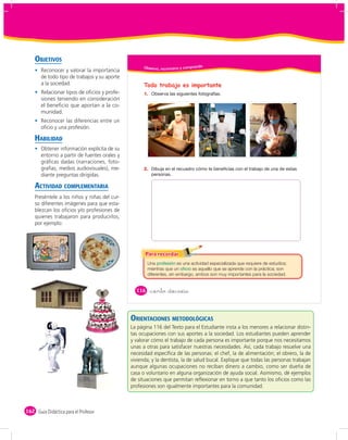 OBJETIVOS
                                                    Obser vo, reconozco y comprendo
       Reconocer y valorar la importancia
       de todo tipo de trabajos y su aporte
       a la sociedad.                               Todo trabajo es importante
       Relacionar tipos de oﬁcios y profe-          1.
       siones teniendo en consideración
       el beneﬁcio que aportan a la co-
       munidad.
       Reconocer las diferencias entre un
       oﬁcio y una profesión.

    HABILIDAD
       Obtener información explícita de su
       entorno a partir de fuentes orales y
       gráﬁcas dadas (narraciones, foto-
       grafías, medios audiovisuales), me-          2.
       diante preguntas dirigidas.

    ACTIVIDAD COMPLEMENTARIA
    Preséntele a los niños y niñas del cur-
    so diferentes imágenes para que esta-
    blezcan los oﬁcios y/o profesiones de
    quienes trabajaron para producirlos,
    por ejemplo:




                                                      Una              es una actividad especializada que requiere de estudios;
                                                      mientras que un          es aquello que se aprende con la práctica; son
                                                      diferentes, sin embargo, ambos son muy importantes para la sociedad.


                                                116      &ciento &dieciséis



                                              ORIENTACIONES METODOLÓGICAS
                                              La página 116 del Texto para el Estudiante insta a los menores a relacionar distin-
                                              tas ocupaciones con sus aportes a la sociedad. Los estudiantes pueden aprender
                                              y valorar cómo el trabajo de cada persona es importante porque nos necesitamos
                                              unas a otras para satisfacer nuestras necesidades. Así, cada trabajo resuelve una
                                              necesidad especíﬁca de las personas: el chef, la de alimentación; el obrero, la de
                                              vivienda; y la dentista, la de salud bucal. Explique que todas las personas trabajan
                                              aunque algunas ocupaciones no reciban dinero a cambio, como ser dueña de
                                              casa o voluntario en alguna organización de ayuda social. Asimismo, dé ejemplos
                                              de situaciones que permitan reﬂexionar en torno a que tanto los oﬁcios como las
                                              profesiones son igualmente importantes para la comunidad.



162 Guía Didáctica para el Profesor
 