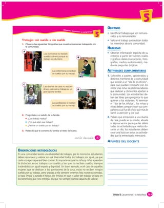 un id ad



                                                                                                                                       5
                                               Obser vo,
                                                                                                 OBJETIVOS
                                                           reconozco                       d
                                                                                      un ida d
                                                                       y comprendo u ni da
                                                                                          5         Identiﬁcar trabajos que son remune-
                                                                                                    rados y no remunerados.
   Trabajos con sueldo o sin sueldo                                                                 Valorar el trabajo que realizan todos
   1.                                                                                               los miembros de una comunidad.
                                                                                                 HABILIDAD
     A
                          Los bomberos no reciben                                                   Obtener información explícita de su
                          sueldo o dinero porque su                                                 entorno a partir de fuentes orales
                                                                 B
                          trabajo es voluntario.                                                    y gráﬁcas dadas (narraciones, foto-
                                                                                                    grafías, medios audiovisuales), me-
                                                                                                    diante preguntas dirigidas.

                                    Las enfermeras sí reciben                                    ACTIVIDADES COMPLEMENTARIAS
                                    un sueldo por su trabajo.
                                                                                                 1. Solicíteles a padres, apoderados y
                                                                                                    distintos miembros de la comunidad
                                                                                                    que asistan a un “día de los oﬁcios”,
     C                                                                                              para que puedan compartir con los
                          Las dueñas de casa no reciben
                          dinero, aún así su trabajo es un       D
                                                                                                    niños y las niñas las distintas labores
                          gran aporte familiar.                                                     que realizan y cómo ellos aportan a
                                                                                                    la comunidad. Los estudiantes de-
                                                                                                    ben ser libres para preguntar lo que
                                                                                                    quieran a los visitantes. Al terminar
                                    Los profesores sí reciben                                       el “día de los oﬁcios”, los niños y
                                    un sueldo por su trabajo.
                                                                                                    niñas deben compartir con sus com-
                                                                                                    pañeros cuál fue el oﬁcio que más le
                                                                                                    llamó la atención y por qué.
   2.
                                                                                                 2. Pídales que entrevisten a una dueña
         ¿Qué trabajo realiza?
                                                                                                    de casa, puede ser su madre, abuela
         ¿Por qué eligió ese trabajo?
                                                                                                    o alguna vecina para que les relate
         ¿Recibe un sueldo por su trabajo?                                                          todas las actividades que realiza du-
   3.
                                                                                                    rante un día, los estudiantes deben
                                                                                                    crear una lista con todas las activida-
                                                                                                    des que la entrevistada mencionó.
                                                              &ciento &diecisiete         117
                                                                                                 APUNTES DEL DOCENTE

ORIENTACIONES METODOLÓGICAS
En una comunidad existe una diversidad de trabajos, por lo mismo los estudiantes
deben reconocer y valorar en esa diversidad todos los trabajos por igual, ya que
cada uno aporta para el bien común. Es importante que los niños y niñas aprendan
la distinción entre trabajos con sueldo y los que no reciben sueldo, siempre
tratándolos con igual respeto y dignidad. Un buen ejemplo, es el caso de aquellas
mujeres que se dedican a los quehaceres de la casa, estas no reciben ningún
sueldo por su trabajo, pero gracias a ella siempre tenemos lista nuestras comidas,
la ropa limpia y aseado el hogar. De énfasis en que el valor del trabajo se basa en
los beneﬁcios que nos entrega, los que no siempre somos capaces de valorar.




                                                                                                      Unidad 5: Las personas y la naturaleza 163
 