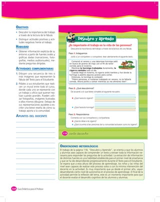 OBJETIVOS
       Descubrir la importancia del trabajo
       a través de la lectura de la fábula.
       Distinguir actitudes positivas y acti-                     Descubro y aprendo
       tudes negativas frente al trabajo.
                                                        ¿Es importante el trabajo en la vida de las personas?
    HABILIDAD                                             Descubre la importancia del trabajo a través de la lectura de una fábula.
       Obtener información explícita de su
                                                             1.
       entorno a partir de fuentes orales y
       gráﬁcas dadas (narraciones, foto-                  Junto a un compañero o compañera lean atentamente el siguiente texto.
       grafías, medios audiovisuales), me-                 Comenzó el verano y una laboriosa hormiga salió
       diante preguntas dirigidas.
                                                         comida para el invierno.
    ACTIVIDADES COMPLEMENTARIAS                            Mientras la hormiga trabajaba duramente, la
                                                         cigarra cantaba todo el día.
                                                           Cuando llegó el invierno, la cigarra sintió hambre y fue donde la
    1. Dibujen una secuencia de tres o                   hormiga a pedirle algunos granos para comer.
       más imágenes que representen la                     Entonces, la hormiga le contestó:
       fábula del Texto para el Estudiante.                “Pobre perezosa, si hubieras trabajado en verano, no te faltaría
                                                         comida. Ahora ponte a cantar mientras yo me alimento bien”.
    2. Pídales a sus estudiantes que reali-
       cen un mural entre todo el curso,
                                                             2.
       donde cada uno se represente con
                                                          De acuerdo a lo que leíste completa el siguiente recuadro:
       un trabajo u oﬁcio que quieran rea-
       lizar cuando grandes. Pueden utili-
       zar fotografías, imágenes ilustradas                   ¿Qué hacía la cigarra?
       o ellos mismos dibujarse. Debajo de
       sus representaciones ayúdeles a es-
       cribir una breve reseña de cómo su                     ¿Qué hacía la hormiga?
       trabajo aporta a la comunidad.

    APUNTES DEL DOCENTE
                                                             3.
                                                          Comenta con tus compañeros y compañeras.
                                                              ¿Qué le dirías a la cigarra?
                                                              ¿Qué ocurriría si las personas de tu comunidad actuaran como la cigarra?



                                                  118   &ciento &dieciocho



                                                ORIENTACIONES METODOLÓGICAS
                                                El trabajo de la página 118, “Descubro y Aprendo”, se orienta a que los alumnos
                                                y alumnas seas capaces de comprender un texto y extraer toda la información ne-
                                                cesaria para responder las preguntas de la actividad. La extracción de información
                                                de distintas fuentes es una habilidad establecida para el primer nivel de enseñanza
                                                y que se ha ido desarrollando progresivamente durante el Texto para el Estudiante.
                                                Se espera que a esta altura del proceso de aprendizaje, los niños y las niñas del
                                                nivel sean capaces de realizar este proceso solos o con la mínima intervención del
                                                docente en la actividad. Es muy importante que ya desde el primer año, vayan
                                                desarrollando cierto nivel de autonomía en el proceso de aprendizaje. El ﬁnal de la
                                                actividad permite la reﬂexión del tema, este es un momento importante para que
                                                el docente evalúe el desarrollo cognitivo de los alumnos y alumnas.



164 Guía Didáctica para el Profesor
 