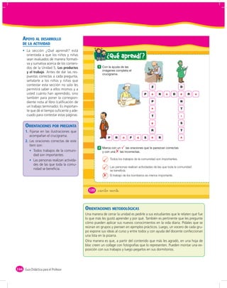 APOYO AL DESARROLLO
    DE LA ACTIVIDAD
       La sección ¿Qué aprendí? está
       orientada a que los niños y niñas
       sean evaluados de manera formati-
                                                             ¿ Qué aprendí ?
       va y sumativa acerca de los conteni-
       dos de la Unidad 5, Los productos               1
       y el trabajo. Antes de dar las res-
       puestas correctas a cada pregunta,
       señalarle a los niños y niñas que
       contestar esta sección no solo les
                                                                                              Z                      D
       permitirá saber a ellos mismos y a
       usted cuánto han aprendido, sino                                                  P    A     N    A       D   E    R     A
       también para poner la correspon-
       diente nota al libro (caliﬁcación de                                                   P                      N
       un trabajo terminado). Es importan-
                                                                                              A                      T
       te que dé el tiempo suﬁciente y ade-
       cuado para contestar estas páginas.                                                    T                      I


                                                                                              E                      S
      ORIENTACIONES POR PREGUNTA
      1. Fijarse en las ilustraciones que                                                     R                      T
         acompañan el crucigrama.                            P     R    O     F    E     S    O     R                A
      2. Las oraciones correctas de este
         ítem son:
                                                       2
            Todos trabajos de la comuni-
            dad son importantes.
            Las personas realizan activida-                    Todos los trabajos de la comunidad son importantes.
            des de las que toda la comu-
                                                               Las personas realizan actividades de las que toda la comunidad
            nidad se beneﬁcia.                                 se beneficia.
                                                               El trabajo de los bomberos es menos importante.




                                                120   &ciento veinte



                                              ORIENTACIONES METODOLÓGICAS
                                              Una manera de cerrar la unidad es pedirle a sus estudiantes que le relaten qué fue
                                              lo que más les gustó aprender y por qué. También es pertinente que les pregunte
                                              cómo pueden aplicar sus nuevos conocimientos en la vida diaria. Pídales que se
                                              reúnan en grupos y piensen en ejemplos prácticos. Luego, un vocero de cada gru-
                                              po expone sus ideas al curso y entre todos y con ayuda del docente confeccionan
                                              una lista en la pizarra.
                                              Otra manera es que, a partir del contenido que más les agradó, en una hoja de
                                              bloc creen un collage con fotografías que lo representen. Pueden montar una ex-
                                              posición con sus trabajos y luego pegarlos en sus dormitorios.




166 Guía Didáctica para el Profesor
 