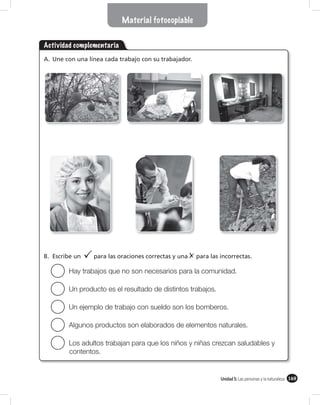 Material fotocopiable


Actividad complementaria
A. Une con una línea cada trabajo con su trabajador.




B. Escribe un    para las oraciones correctas y una    para las incorrectas.

        Hay trabajos que no son necesarios para la comunidad.

        Un producto es el resultado de distintos trabajos.

        Un ejemplo de trabajo con sueldo son los bomberos.

        Algunos productos son elaborados de elementos naturales.

        Los adultos trabajan para que los niños y niñas crezcan saludables y
        contentos.


                                                                Unidad 5: Las personas y la naturaleza 169
 