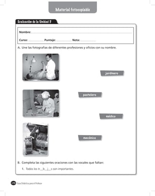 Material fotocopiable


       Evaluación de la Unidad 5

        Nombre:

        Curso:                        Puntaje:         Nota:

       A. Une las fotografías de diferentes profesiones y oficios con su nombre.




                                                                           jardinero




                                                               pastelera




                                                                           médico




                                                               mecánica




       B. Completa las siguientes oraciones con las vocales que faltan:

           1. Todos los tr__b__j__s son importantes.



170 Guía Didáctica para el Profesor
 