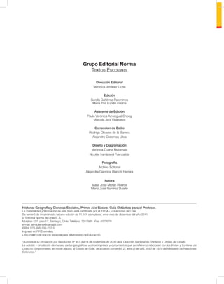 Grupo Editorial Norma
                                                     Textos Escolares

                                                            Dirección Editorial
                                                          Verónica Jiménez Dotte

                                                                  Edición
                                                        Sarella Gutiérrez Palominos
                                                         Maria Paz Lundin Gaona

                                                          Asistente de Edición
                                                     Paula Verónica Amengual Chong
                                                         Marcela Jara Villanueva

                                                          Corrección de Estilo
                                                       Rodrigo Olivares de la Barrera
                                                         Alejandro Cisternas Ulloa

                                                         Diseño y Diagramación
                                                        Verónica Duarte Matamala
                                                       Nicolás Irarrázaval Fuenzalida

                                                               Fotografía
                                                             Archivo Editorial
                                                    Alejandra Giannina Bianchi Herrera

                                                                 Autora
                                                        María José Morán Riveros
                                                        María José Ramírez Duarte




Historia, Geografía y Ciencias Sociales, Primer Año Básico. Guía Didáctica para el Profesor.
La materialidad y fabricación de este texto está certiﬁcada por el IDIEM – Universidad de Chile.
Se terminó de imprimir esta tercera edición de 11.101 ejemplares, en el mes de diciembre del año 2011.
© Editorial Norma de Chile S. A.
Monjitas 527, piso 17, Santiago, Chile. Teléfono: 7317500. Fax: 6322079
e-mail: servicliente@carvajal.com
ISBN: 978-956-300-222-5
Impreso en RR Donnelley.
Libro chileno de edición especial para el Ministerio de Educación.

“Autorizada su circulación por Resolución No 451 del 18 de noviembre de 2009 de la Dirección Nacional de Fronteras y Límites del Estado.
La edición y circulación de mapas, cartas geográﬁcas u otros impresos y documentos que se reﬁeran o relacionen con los límites y fronteras de
Chile, no comprometen, en modo alguno, al Estado de Chile, de acuerdo con el Art. 2o, letra g) del DFL No83 de 1979 del Ministerio de Relaciones
Exteriores.”
 