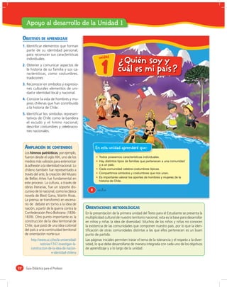 Apoyo al desarrollo de la Unidad 1

     OBJETIVOS DE APRENDIZAJE
     1. Identiﬁcar elementos que forman
        parte de su identidad personal,
        para reconocer sus características
                                                           u n id a d
        individuales.
                                                                         ¿Quién soy y
     2. Obtener y comunicar aspectos de
        la historia de su familia y sus ca-
        racterísticas, como costumbres,
        tradiciones
                                                            1            cuál es mi país?
     3. Reconocer en símbolos y expresio-
        nes culturales elementos de uni-
        dad e identidad local y nacional.
     4. Conocer la vida de hombres y mu-
        jeres chilenas que han contribuido
        a la historia de Chile.
     5. Identiﬁcar los símbolos represen-
        tativos de Chile como la bandera
        el escudo y el himno nacional,
        describir costumbres y celebracio-
        nes nacionales.



      AMPLIACIÓN DE CONTENIDOS                           En esta unidad aprenderé que:
      Los himnos patrióticos, por ejemplo,
      fueron desde el siglo XIX, uno de los
      medios más valiosos para exteriorizar
      la adhesión a la identidad nacional. Lo
      chileno también fue representado a
      través del arte, la creación del Museo
      de Bellas Artes fue fundamental en
      este proceso. La cultura, a través de
      obras literarias, fue un soporte dis-
      cursivo de lo nacional, como la clásica        8    &ocho
      novela de Blest Gana, Martín Rivas.
      La prensa se transformó en escena-
      rio de debate en torno a la idea de
      nación, a partir de la guerra contra la    ORIENTACIONES METODOLÓGIGAS
      Confederación Perú-Boliviana (1836-        En la presentación de la primera unidad del Texto para el Estudiante se presenta la
      1839). Otro punto importante es la         multiplicidad cultural de nuestro territorio nacional, esta es la base para desarrollar
      construcción de la idea territorial de     en niños y niñas la idea de diversidad. Muchos de los niños y niñas no conocen
      Chile, que pasó de una idea colonial       la existencia de las comunidades que componen nuestro país, por lo que la iden-
      del país a una continuidad territorial     tiﬁcación de otras comunidades distintas a las que ellos pertenecen es un buen
      de orientación norte-sur.                  punto de partida.
           http://www.uc.cl/es/la-universidad/   Las páginas iniciales permiten tratar el tema de la tolerancia y el respeto a la diver-
                  noticias/1747-investigan-la-   sidad, lo que debe desarrollarse de manera integrada con cada uno de los objetivos
           construccion-de-la-idea-de-nacion-    de aprendizaje y a lo largo de la unidad.
                           e-identidad-chilena



22     Guía Didáctica para el Profesor
 