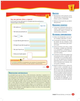 un id ad



                                                                                                                                      1
                                                                                                                                  u n id a d




                                                                                            OBJETIVOS
                                                          Reconozco y describo u ni da dd
                                                                                  un ida



                                                                                     1         Reconocerse como persona única,
                                                                                               identiﬁcando características físicas
                                                                                               propias, gustos y habilidades.
   Soy una persona única y especial
                                                                                               Reforzar la formación de una identi-
                                                                                               dad personal.

                                                                      Pega tu foto          HABILIDADES COGNITIVAS
          Mi nombre es                                                                         Comunicar oralmente temas de su
                                                                                               interés, experiencias personales o
                                                                                               información sobre sí mismos, de
          Mi fecha de nacimiento es                                                            manera clara y coherente.

                                                                                            ACTIVIDADES COMPLEMENTARIAS
          Tengo          años.
                                                                                            1. Invite a los estudiantes a que se mi-
                                                                                               ren al espejo y describan su rostro.
          Lo que más me gusta hacer es                                                      2. Construyan en cartulina, con lápices
                                                                                               de colores, de cera, témpera u otro
                                                                                               elemento, autorretratos para deco-
          El deporte que más me gusta es                                                       rar la sala.
                                                                                            3. Siente de frente a los niños y niñas
                                                                                               en parejas, y pídales que describan
          Mi color favorito es                                                                 a su compañero o compañera, se-
                                                                                               ñalando las semejanzas y diferen-
                                                                                               cias entre ambos.
          Esta es mi huella digital:
                                                                                            4. Comenten el título de la página Soy
                                                                                               una persona única y especial, rela-
                                                                                               cionándolo con la actividad realiza-
                                                                                               da y con las experiencias familiares
                                                                                               (parecidos físicos, mismos nombres
     Tu          te identifica y te representa como persona. Es importante llamar              entre miembros de la familia, mis-
     a las personas por sus nombres y no decir apodos o sobrenombres.                          mos gustos, etcétera).
                                                                                            5. Reparta tarjetas de seis colores dis-
                                                                            &once     11       tintos al azar y solicíteles que se
                                                                                               agrupen los que recibieron tarjetas
                                                                                               de un mismo color. Dé espacio para
                                                                                               que los niños y las niñas durante seis
ORIENTACIONES METODOLÓGICAS                                                                    minutos puedan nombrar caracterís-
La actividad busca que los niños y niñas reconozcan, describan y registren la in-              ticas positivas de cada compañero
formación que los caracteriza como personas únicas. Es importante guiarlos para                o compañera del grupo. Del infor-
que verbalicen esa información y la traspasen a la ﬁcha. Aliente a los estudiantes             me de todos los subgrupos, se ex-
para que hagan este registro de acuerdo con sus competencias de escritura: los                 trae después la conclusión general.
menos aventajados pueden utilizar sus propios códigos (escritura simulada, dibu-
jos) o copiar algunos datos de la agenda, libreta de comunicaciones o delantal;
los que ya dominen la escritura pueden apoyar a sus compañeros o compañeras
proveyéndoles algunos modelos (palabras referidas al color de pelo o de ojos, por
ejemplo). Para estampar la huella digital en el libro, los niños y las niñas pueden
utilizar témpera o lápiz graﬁto.



                                                                                            Unidad 1: Personas distintas, un mismo país        25
 