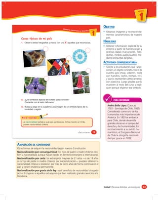 un id ad



                                                                                                                                        1
                                                                                                                                    u n id a d




                                                 Obser vo
                                                                                              OBJETIVO
                                                         , reconozc                  da d
                                                                                   un ida d
                                                                   o y describo u ni

                                                                                       1        Observar imágenes y reconocer ele-
                                                                                                mentos característicos de nuestro
    Cosas típicas de mi país                                                                    país.
    1.                                                                                        HABILIDAD
                                                                                                Obtener información explícita de su
                                                                                                entorno a partir de fuentes orales y
                                                                                                gráficas dadas (narraciones, foto-
                                                                                                grafías, medios audiovisuales), me-
                                                                                                diante preguntas dirigidas.
                                                                                              ACTIVIDAD COMPLEMENTARIA
                                                                                                Solicite a los estudiantes que selec-
                                                                                                cionen un objeto concreto, típico de
                                                                                                nuestro país (moai, volantín, mote
                                                                                                con huesillos, cacho, trompo, etc.)
                                                                                                y que lo representen artísticamente,
                                                                                                con plasticina. Luego pídales que lo
                                                                                                muestren al resto del curso y expli-
                                                                                                quen porqué eligieron ese símbolo.



    2.                                                                                                   PARA RECORDAR

    3.
                                                                                                  Andrés Bello López (Caracas
                                                                                                  1781 - Santiago de Chile, 1865)
                                                                                                  Considerado como uno de los
                                                                                                  humanistas más importantes de
                                                                                                  América. En 1829 se embarca
                                                                                                  para Chile, donde desarrolla
     La              señala a qué país perteneces. Si has nacido en Chile,
     posees nacionalidad chilena.                                                                 grandes obras en el campo del
                                                                                                  derecho y las humanidades. En
                                                                                                  reconocimiento a su mérito hu-
                                                                     &diecinueve        19        manístico, el Congreso Nacional
                                                                                                  de Chile le otorgó la nacionali-
                                                                                                  dad por gracia en 1832.

AMPLIACIÓN DE CONTENIDOS
Otras formas de adquirir la nacionalidad según nuestra Constitución:
Nacionalización por consanguinidad: los hijos de padre o madre chilenos reci-
ben la nacionalidad, aunque hayan nacido en territorio extranjero o internacional.
Nacionalización por carta: los extranjeros mayores de 21 años —o de 18 años
si es hijo de padre o madre chilenos por nacionalización— pueden obtener la
nacionalidad chilena si residieron por más de cinco años de forma continua en el
país y tienen residencia permanente.
Nacionalización por gracia de la ley: es el beneﬁcio de nacionalidad otorgado
por el Congreso a aquellos extranjeros que han realizado grandes servicios a la
República.



                                                                                              Unidad 1: Personas distintas, un mismo país        33
 