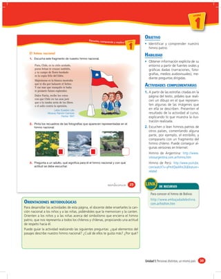 un id ad



                                                                                                                                      1
                                                                                                                                  u n id a d




                                                  Escucho, co
                                                                                            OBJETIVO
                                                             mprendo y explico u ni da dd
                                                                                  un ida



                                                                                     1         Identificar y comprender nuestro
                                                                                               himno patrio.
    El himno nacional
                                                                                            HABILIDAD
    1.
                                                                                               Obtener información explícita de su
         Puro, Chile, es tu cielo azulado,                                                     entorno a partir de fuentes orales y
         puras brisas te cruzan también,                                                       gráﬁcas dadas (narraciones, foto-
         y tu campo de flores bordado
         es la copia feliz del Edén.
                                                                                               grafías, medios audiovisuales), me-
                                                                                               diante preguntas dirigidas.
         Majestuosa es la blanca montaña
         que te dio por baluarte el Señor.
         Y ese mar que tranquilo te baña
                                                                                            ACTIVIDADES COMPLEMENTARIAS
         te promete futuro esplendor.                                                       1. A partir de las estrofas citadas en la
         Dulce Patria, recibe los votos                                                        página del texto, pídales que reali-
         con que Chile en tus aras juró
                                                                                               cen un dibujo en el que represen-
         que o la tumba serás de los libres
         o el asilo contra la opresión.                                                        ten algunas de las imágenes que
                          Letra: Eusebio Lillo.                                                en ella se describen. Presenten el
                     Música: Ramón Carnicer.                                                   resultado de la actividad al curso,
                                 Fecha: 1847.                                                  explicando lo que muestra la ilus-
                                                                                               tración realizada.
    2.
                                                                                            2. Escuchen o lean himnos patrios de
                                                                                               otros países, comentando alguna
                                                                                               parte, por ejemplo, el estribillo, y
                                                                                               compararlo con un fragmento del
                                                                                               himno chileno. Puede conseguir al-
                                                                                               gunas versiones en Internet:
                                                                                               Himno de Argentina: http://www.
                                                                                               sitiosargentina.com.ar/himno.htm
    3.                                                                                         Himno de Perú: http://www.youtube.
                                                                                               com/watch?v=yPmXQwARm2k&feature=
                                                                                               related


                                                                  veinticinco         25
                                                                                                       DE RECURSOS

                                                                                                Para conocer el himno de Bolivia:
                                                                                                http://www.embajadadebolivia.
ORIENTACIONES METODOLÓGICAS                                                                     com.ar/histhim.htm
Para desarrollar las actividades de esta página, el docente debe enseñarles la can-
ción nacional a los niños y a las niñas, pidiéndoles que la memoricen y la canten.
Orienten a los niños y a las niñas acerca del simbolismo que encierra el himno
patrio, que nos representa a todos los chilenos y chilenas, propiciando una actitud
de respeto hacia él.
Puede guiar la actividad realizando las siguientes preguntas: ¿qué elementos del
pasajes describe nuestro himno nacional? ¿Cuál de ellos te gusta más? ¿Por qué?




                                                                                            Unidad 1: Personas distintas, un mismo país        39
 