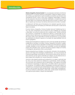 Introducción

                                      Historia, Geografía y Ciencias Sociales 1 es una propuesta orientada a transformar
                                      la educación en un proceso dinámico y participativo. Dados los rápidos y profun-
                                      dos cambios que experimenta nuestra sociedad y los desafíos que dimanan de la
                                      necesidad de formar a niños y niñas como ciudadanos responsables, el objetivo
                                      de esta propuesta educativa es desarrollar habilidades y competencias que les
                                      permitan lograr una comprensión adecuada del entorno social y su devenir. Para
                                      ello se requiere que reconozcan las diversas dimensiones de la vida en sociedad.
                                      La elaboración del Texto para el Estudiante se ha realizado siguiendo estricta-
                                      mente los lineamientos formulados por el Ministerio de Educación a través de las
                                      Bases Curriculares.
                                      El sector Historia, Geografía y Ciencias Sociales tiene por ﬁnalidad que los ni-
                                      ños y las niñas comprendan que el presente ha sido modelado por el pasado
                                      y desarrollen una actitud comprensiva de la realidad social. También pretende
                                      que conozcan y comprendan las implicancias valóricas y conductuales que de-
                                      manda la vida en democracia y la importancia de respetar la diversidad cultural.
                                      Del mismo modo, busca desarrollar el sentido de pertenencia a la comunidad,
                                      las habilidades de ubicación espacial y el concepto de responsabilidad frente al
                                      entorno geográﬁco.
                                      El texto para el estudiante se organiza en torno a los tres grandes ejes temáticos
                                      establecidos en las Bases Curriculares: Historia, Geografía y Formación Ciudada-
                                      na. Cada uno de estos ejes es abordado en el Texto para el Estudiante en distintas
                                      unidades, divididas a su vez en temas, que contemplan una serie de habilidades
                                      propias de la disciplina como: ubicación temporal y espacial, trabajo con fuentes
                                      e investigación, pensamiento crítico y comunicación.
                                      Nuestra propuesta busca fortalecer una educación centrada en los estudiantes,
                                      para lo cual integra dos estrategias complementarias: una inicia el proceso de
                                      enseñanza-aprendizaje conectando los conocimientos previos de los alumnos y
                                      de las alumnas con los nuevos contenidos por trabajar, y la otra relaciona los sa-
                                      beres propios de la disciplina con nuevas situaciones y contextos.
                                      Asimismo, este proyecto postula que la evaluación es un apoyo o guía para que
                                      los niños y las niñas vivencien la calidad de sus aprendizajes. Hemos privilegia-
                                      do el principio de la Evaluación para el Aprendizaje, cuyo objetivo primordial
                                      es fomentar el aprendizaje, la observación y el análisis sobre lo que producen
                                      los estudiantes. La ﬁnalidad es aplicar metodologías concretas para mejorar sus
                                      competencias. La Evaluación para el Aprendizaje se logra cuando los estudiantes
                                      saben en qué consisten las metas del aprendizaje, cuando saben anticipadamen-
                                      te cómo se evaluará su desempeño y, sobre todo, cuando reciben retroalimenta-
                                      ción oportuna para evaluar y mejorar este desempeño.




4   Guía Didáctica para el Profesor
 