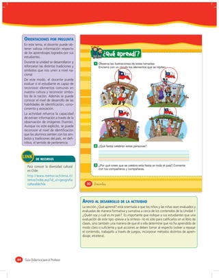 ORIENTACIONES POR PREGUNTA
     En este tema, el docente puede ob-
     tener valiosa información respecto
     de los aprendizajes logrados por sus
     estudiantes.
                                                              ¿ Qué aprendí ?
     Durante la unidad se desarrollaron y              1
     reforzaron las distintas tradiciones y
     símbolos que nos unen a nivel na-
     cional
     De este modo, el docente puede
     evaluar si el estudiante es capaz de
     reconocer elementos comunes en
     nuestra cultura y reconocer símbo-
     los de la nación. Además se puede
     conocer el nivel de desarrollo de las
     habilidades de identiﬁcación, cono-
     cimiento y asociación.
     La actividad refuerza la capacidad
     de extraer información a través de la
     observación de imágenes (fuente).
     Aunque no está explicito, se puede
     reconocer el nivel de identiﬁcación
     que los alumnos sienten con los sím-
     bolos y tradiciones del país, en deﬁ-
     nitiva, el sentido de pertenencia.
                                                       2



              DE RECURSOS
                                                       3
       Para conocer la diversidad cultural
       en Chile:
       http://www.memoriachilena.cl/
       temas/index.asp?id_ut=geografia
       culturaldechile                           30    &treinta



                                              APOYO AL DESARROLLO DE LA ACTIVIDAD
                                              La sección ¿Qué aprendí? está orientada a que los niños y las niñas sean evaluados y
                                              evaluadas de manera formativa y sumativa a cerca de los contenidos de la Unidad 1
                                              ¿Quién soy y cuál es mi país?. Es importante que indique a sus estudiantes que una
                                              evaluación de este tipo -previa a la síntesis- no es solo para caliﬁcarlos en el libro de
                                              clases, sino también una manera de que él o ella determine qué no ha aprendido de
                                              modo claro o suﬁciente y qué acciones se deben tomar al respecto (volver a repasar
                                              el contenido, trabajarlo a través de juegos, incorporar métodos distintos de apren-
                                              dizaje, etcétera).




44   Guía Didáctica para el Profesor
 