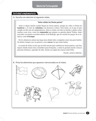 Material fotocopiable


Actividad complementaria
A. Escucha con atención el siguiente relato.

                                  “Anita celebra las ﬁestas patrias”


     banderas y el cielo de volantines

                                     empanadas

                  el trompo.
                                                                                                familia.
                                               cuecas


     lugares donde tienen otras
                                                                                    Chile.
                                                                        Fuente: archivo editorial.




B. Pinta los elementos que aparecen mencionados en el relato.




                                                                       Unidad 1: Personas distintas, un mismo país   47
 
