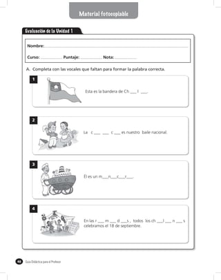 Material fotocopiable


     Evaluación de la Unidad 1

      Nombre:

      Curso:                           Puntaje:             Nota:

     A. Completa con las vocales que faltan para formar la palabra correcta.

           1

                                                  Esta es la bandera de Ch ___ l ___.




           2

                                                  La c ___ ___ c ___ es nuestro baile nacional.




           3

                                                  Él es un m___n___c___r___.




           4

                                                  En las r ___ m ___ d ___s , todos los ch ___l ___ n ___ s
                                                  celebramos el 18 de septiembre.




48   Guía Didáctica para el Profesor
 