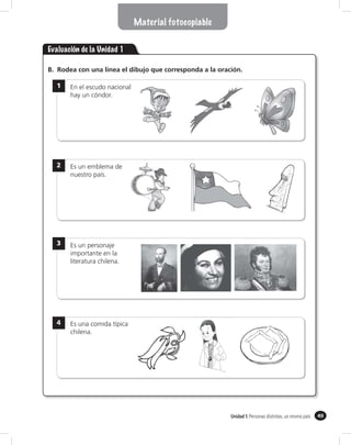 Material fotocopiable


Evaluación de la Unidad 1

B. Rodea con una línea el dibujo que corresponda a la oración.

  1    En el escudo nacional
       hay un cóndor.




  2    Es un emblema de
       nuestro país.




  3    Es un personaje
       importante en la
       literatura chilena.




  4    Es una comida típica
       chilena.




                                                          Unidad 1: Personas distintas, un mismo país   49
 