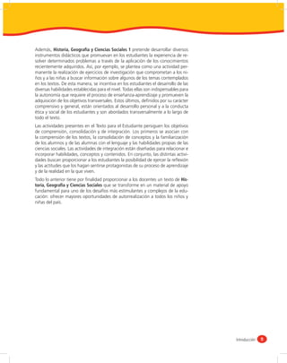 Además, Historia, Geografía y Ciencias Sociales 1 pretende desarrollar diversos
instrumentos didácticos que promuevan en los estudiantes la experiencia de re-
solver determinados problemas a través de la aplicación de los conocimientos
recientemente adquiridos. Así, por ejemplo, se plantea como una actividad per-
manente la realización de ejercicios de investigación que comprometan a los ni-
ños y a las niñas a buscar información sobre algunos de los temas contemplados
en los textos. De esta manera, se incentiva en los estudiantes el desarrollo de las
diversas habilidades establecidas para el nivel. Todas ellas son indispensables para
la autonomía que requiere el proceso de enseñanza-aprendizaje y promueven la
adquisición de los objetivos transversales. Estos últimos, deﬁnidos por su carácter
comprensivo y general, están orientados al desarrollo personal y a la conducta
ética y social de los estudiantes y son abordados transversalmente a lo largo de
todo el texto.
Las actividades presentes en el Texto para el Estudiante persiguen los objetivos
de comprensión, consolidación y de integración. Los primeros se asocian con
la comprensión de los textos, la consolidación de conceptos y la familiarización
de los alumnos y de las alumnas con el lenguaje y las habilidades propias de las
ciencias sociales. Las actividades de integración están diseñadas para relacionar e
incorporar habilidades, conceptos y contenidos. En conjunto, las distintas activi-
dades buscan proporcionar a los estudiantes la posibilidad de ejercer la reﬂexión
y las actitudes que los hagan sentirse protagonistas de su proceso de aprendizaje
y de la realidad en la que viven.
Todo lo anterior tiene por ﬁnalidad proporcionar a los docentes un texto de His-
toria, Geografía y Ciencias Sociales que se transforme en un material de apoyo
fundamental para uno de los desafíos más estimulantes y complejos de la edu-
cación: ofrecer mayores oportunidades de autorrealización a todos los niños y
niñas del país.




                                                                                       Introducción   5
 