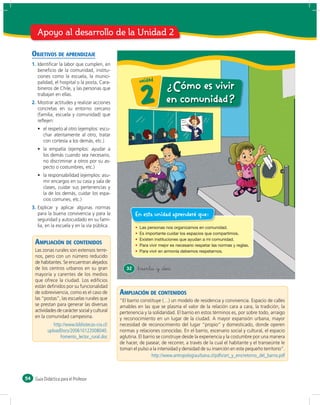 Apoyo al desarrollo de la Unidad 2

     OBJETIVOS DE APRENDIZAJE
     1. Identiﬁcar la labor que cumplen, en
        beneﬁcio de la comunidad, institu-
        ciones como la escuela, la munici-
        palidad, el hospital o la posta, Cara-              u n id a d
                                                                          ¿Cómo es vivir
        bineros de Chile, y las personas que
        trabajan en ellas.
     2. Mostrar actitudes y realizar acciones
        concretas en su entorno cercano
        (familia, escuela y comunidad) que
                                                            2             en comunidad?
        reﬂejen:
             respeto al otro (ejemplos: escu-
           char atentamente al otro, tratar
           con cortesía a los demás, etc.)
              empatía (ejemplos: ayudar a
           los demás cuando sea necesario,
           no discriminar a otros por su as-
           pecto o costumbres, etc.)
              responsabilidad (ejemplos: asu-
           mir encargos en su casa y sala de
           clases, cuidar sus pertenencias y
           la de los demás, cuidar los espa-
           cios comunes, etc.)
     3. Explicar y aplicar algunas normas
        para la buena convivencia y para la               En esta unidad aprenderé que:
        seguridad y autocuidado en su fami-
        lia, en la escuela y en la vía pública.


      AMPLIACIÓN DE CONTENIDOS
      Las zonas rurales son extensos terre-
      nos, pero con un número reducido
      de habitantes. Se encuentran alejados
      de los centros urbanos en su gran              32    &treinta y &dos
      mayoría y carentes de los medios
      que ofrece la ciudad. Los ediﬁcios
      están deﬁnidos por su funcionalidad
      de sobrevivencia, como es el caso de        AMPLIACIÓN DE CONTENIDOS
      las “postas”, las escuelas rurales que      “El barrio constituye (…) un modelo de residencia y convivencia. Espacio de calles
      se prestan para generar las diversas        amables en las que se plasma el valor de la relación cara a cara, la tradición, la
      actividades de carácter social y cultural   pertenencia y la solidaridad. El barrio en estos términos es, por sobre todo, arraigo
      en la comunidad campesina.                  y reconocimiento en un lugar de la ciudad. A mayor expansión urbana, mayor
                http://www.bibliotecas-cra.cl/    necesidad de reconocimiento del lugar “propio” y domesticado, donde operen
             uploadDocs/200610122008040.          normas y relaciones conocidas. En el barrio, escenario social y cultural, el espacio
                    Fomento_lector_rural.doc      aglutina. El barrio se construye desde la experiencia y la costumbre por una manera
                                                  de hacer, de pasear, de recorrer, a través de la cual el habitante y el transeúnte le
                                                  toman el pulso a la intensidad y densidad de su inserción en este pequeño territorio”.
                                                                   http://www.antropologiaurbana.cl/pdfs/art_y_ens/retorno_del_barrio.pdf



54    Guía Didáctica para el Profesor
 