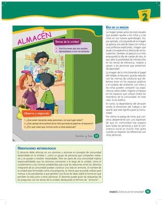 un id ad



                                                                                                                         2
                                                                                     USO DE LA IMAGEN


       ACÉN
                                                                                     La imagen posee varios recursos visuales
                                                                                     que pueden ayudar a los niños y a las


    LM
                                                                                     niñas en sus nuevos aprendizajes. Así,

A                                    Temas de la unidad                              por ejemplo, a la izquierda de la imagen
                                                                                     se aprecia una sala de clases con niños y
                                                                                     una profesora explicando; imagen que
                                     3. Instituciones que nos ayudan.
                                     4. Aprendamos a vivir en armonía.               alude a la experiencia directa de los es-
                                                                                     tudiantes. También se aprecia a un niño
                                                                                     empujando la silla de ruedas de otro, lo
                                                                                     que abre la posibilidad de introducirlos
                                                                                     en los temas de tolerancia, respeto y
                                                                                     apoyo a las personas que presentan
                                                                                     discapacidad.
                                                                                     La imagen de la niña botando el papel
                                                                                     del helado al basurero guarda relación
                                                                                     con las normas de conducta que de-
                                                                                     bemos tener en los espacios públicos
                                                                                     y el cuidado del ambiente. Los niños y
                                                                                     las niñas pueden compartir sus expe-
                                                                                     riencias sobre orden, higiene y limpieza
                                                                                     en los espacios que utilizan todos los
                                                                                     miembros de la comunidad; en este
                                                                                     caso, la vía pública.
                                                                                     En tanto, la dependienta del almacén
                                                                                     revela la dimensión del trabajo y del
                                                                                     aporte que este signiﬁca para la comu-
      Observo y respondo                                                             nidad.
                                                                                     Por último la pareja de niños que con-
      1.                                                                             versa alegremente son una expresión
      2.                                                                             de que en comunidad hay espacio
      3.                                                                             para todas las personas y que la con-
                                                                                     vivencia social es mucho más grata
                                                                                     cuando se respetan las diferencias con
                                                        &treinta y &tres    33       otras personas.




ORIENTACIONES METODOLÓGICAS
El docente debe reforzar en sus alumnos y alumnas el concepto de comunidad
desarrollado en la Unidad 1, como un grupo de personas que comparten intere-
ses y se ayudan a resolver necesidades. Pero ser parte de una comunidad implica
responsabilidades que los alumnos conocerán a lo largo de la unidad, como el
cumplimiento a las normas establecidas para que las relaciones entre los distintos
integrante de la comunidad puedan construir una vida en armonía. El nombre de
la unidad esta formulado como una pregunta, la misma que se puede utilizar para
motivar a los estudiantes a que generen una lluvia de ideas sobre la forma en que
perciben la vida junto a otras personas. El docente puede guiar las respuestas de
las preguntas con los temas de la unidad, destacando el término de “armonía”.



                                                                                        Unidad 2: ¿Cómo es vivir en comunidad? 55
 