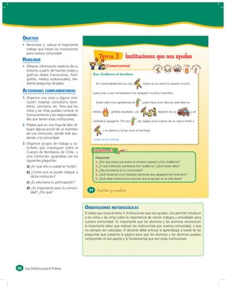 OBJETIVO
       Reconocer y valorar el importante
       trabajo que hacen las instituciones
       para nuestra comunidad.
     HABILIDAD
                                                         Tema 3 Instituciones que nos ayudan
       Obtener información explícita de su                       ¡Comencemos!                               Guille       om
                                                                                                                           ber         ro Bom    Fuego     ña
                                                                                                                                                              And




                                                                                                                 rm
                                                                                                      Don




                                                                                                                             os
                                                                                                                                 Car




                                                                                                                                                                re
                                                                                                                     B




                                                                                                                                                         Do
                                                                                                                                            ba




                                                                                                                                                                  a
                                                                                                                   o
       entorno a partir de fuentes orales y
       gráficas dadas (narraciones, foto-           Don Guillermo el bombero
       grafías, medios audiovisuales), me-
       diante preguntas dirigidas.                     En una localidad del sur vive          , todos en su barrio lo quieren mucho,

     ACTIVIDADES COMPLEMENTARIAS                    pues junto a sus compañeros han apagado muchos incendios.
     1. Organice una visita a alguna insti-
        tución: hospital, consultorio, bom-            Quien está muy agradecida es           , pues hace unos días se quemaba su
        beros, comisaría, etc. Para que los
        niños y las niñas puedan conocer el         leñera ¡       !, gritaba asustada. Los                    llegaron en su                            y al
        funcionamiento y las responsabilida-
        des que tienen estas instituciones.
                                                    instante lo apagaron. Por eso        , les regaló unos huevos de su casa e invitó a
     2. Pídales que en una hoja de bloc di-
        bujen alguna acción de un miembro                      y su señora a tomar once el domingo.
        de una institución, donde esté ayu-
        dando a la comunidad.                       Fuente: archivo editorial.
     3. Organice grupos de trabajo y so-
        licíteles que investiguen sobre el
        Cuerpo de Bomberos de Chile, u
        otra institución, guiándose con las
        siguientes preguntas:                          1. ¿Por qué crees que todos en el barrio quieren a Don Guillermo?
       a) ¿En qué año y ciudad se funda?               2. ¿A qué institución pertenece Don Guillermo? ¿Qué hacen ellos?
                                                       3. ¿Hay bomberos en tu comunidad?
       b) ¿Cómo uno se puede integrar a
                                                       4. ¿Qué haríamos si no hubieran personas que apagaran los incendios?
          dicha institución?
                                                       5. ¿Qué otras instituciones conoces que te ayudan en la vida diaria?
       c) ¿Es voluntaria su participación?
       d) ¿Es importante para la comuni-
                                                  34    &treinta y &cuatro
          dad? ¿Por qué?



                                               ORIENTACIONES METODOLÓGICAS
                                               El relato que inicia el tema 3: Instituciones que nos ayudan, nos permite introducir
                                               a los niños y las niñas sobre la importancia de ciertos trabajos y actividades para
                                               nuestra comunidad. Es importante que los alumnos y las alumnas reconozcan
                                               la importante labor que realizan las instituciones por nuestra comunidad, y que
                                               no siempre son valoradas. El docente debe enfocar el aprendizaje a través de las
                                               preguntas que presenta la página para que los alumnos y las alumnas puedan
                                               comprender el real aporte y lo fundamental que son estas instituciones.




56    Guía Didáctica para el Profesor
 