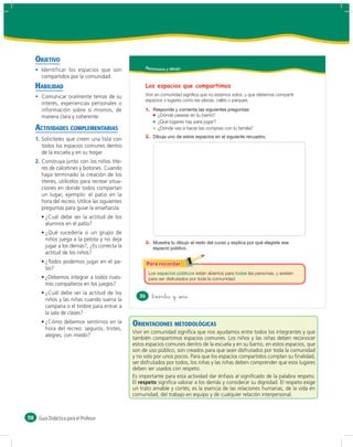 OBJETIVO
                                                       Reconozco y dibujo
        Identificar los espacios que son
        compartidos por la comunidad.
     HABILIDAD                                         Los espacios que compartimos
        Comunicar oralmente temas de su                Vivir en comunidad significa que no estamos solos, y que debemos compartir
                                                       espacios o lugares como las plazas, calles o parques.
        interés, experiencias personales o
        información sobre sí mismos, de                1.
        manera clara y coherente.                             ¿Dónde paseas en tu barrio?
                                                              ¿Qué lugares hay para jugar?
     ACTIVIDADES COMPLEMENTARIAS                              ¿Dónde vas a hacer las compras con tu familia?
                                                       2.
     1. Solicíteles que creen una lista con
        todos los espacios comunes dentro
        de la escuela y en su hogar.
     2. Construya junto con los niños títe-
        res de calcetines y botones. Cuando
        haya terminado la creación de los
        títeres, utilícelos para recrear situa-
        ciones en donde todos compartan
        un lugar, ejemplo: el patio en la
        hora del recreo. Utilice las siguientes
        preguntas para guiar la enseñanza:
         ¿Cuál debe ser la actitud de los
         alumnos en el patio?
         ¿Qué sucedería si un grupo de
         niños juega a la pelota y no deja
                                                       3.
         jugar a los demás?, ¿Es correcta la
         actitud de los niños?
         ¿Todos podemos jugar en el pa-
         tio?
                                                          Los                     están abiertos para     las personas, y existen
         ¿Debemos integrar a todos nues-                  para ser disfrutados por toda la comunidad.
         tros compañeros en los juegos?
         ¿Cuál debe ser la actitud de los
                                                     36     &treinta y &seis
         niños y las niñas cuando suena la
         campana o el timbre para entrar a
         la sala de clases?
         ¿Cómo debemos sentirnos en la            ORIENTACIONES METODOLÓGICAS
         hora del recreo: seguros, tristes,
                                                  Vivir en comunidad signiﬁca que nos ayudamos entre todos los integrantes y que
         alegres, con miedo?
                                                  también compartimos espacios comunes. Los niños y las niñas deben reconocer
                                                  estos espacios comunes dentro de la escuela y en su barrio, en estos espacios, que
                                                  son de uso público, son creados para que sean disfrutados por toda la comunidad
                                                  y no solo por unos pocos. Para que los espacios compartidos cumplan su ﬁnalidad,
                                                  ser disfrutados por todos, los niñas y las niñas deben comprender que esos lugares
                                                  deben ser usados con respeto.
                                                  Es importante para esta actividad dar énfasis al signiﬁcado de la palabra respeto.
                                                  El respeto signiﬁca valorar a los demás y considerar su dignidad. El respeto exige
                                                  un trato amable y cortés; es la esencia de las relaciones humanas, de la vida en
                                                  comunidad, del trabajo en equipo y de cualquier relación interpersonal.



58    Guía Didáctica para el Profesor
 