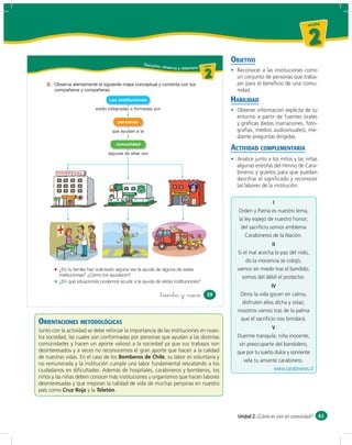 un id ad



                                                                                                                                     2
                                                    Escucho,
                                                                                                 OBJETIVO
                                                               obser vo y relaciono u ni da dd
                                                                                       un ida



                                                                                         2         Reconocer a las instituciones como
                                                                                                   un conjunto de personas que traba-
   2.                                                                                              jan para el beneﬁcio de una comu-
                                                                                                   nidad.
                                 Las instituciones                                               HABILIDAD
                          están integradas o formadas por                                          Obtener información explícita de su
                                                                                                   entorno a partir de fuentes orales
                                     personas                                                      y gráﬁcas dadas (narraciones, foto-
                                  que ayudan a la                                                  grafías, medios audiovisuales), me-
                                                                                                   diante preguntas dirigidas.
                                    comunidad
                                                                                                 ACTIVIDAD COMPLEMENTARIA
                                algunas de ellas son
                                                                                                   Analice junto a los niños y las niñas
                                                                                                   algunas estrofas del Himno de Cara-
                                                                                                   bineros y guíelos para que puedan
                                                                                                   descifrar el signiﬁcado y reconocer
                                                                                                   las labores de la institución.


                                                                                                                   I
                                                                                                   Orden y Patria es nuestro lema,
                                                                                                   la ley espejo de nuestro honor;
                                                                                                    del sacriﬁcio somos emblema
                                                                                                      Carabineros de la Nación.
                                                                                                                   II
                                                                                                   Si el mal acecha la paz del nido,
                                                                                                       do la inocencia se cobijó,
         ¿En tu familia han solicitado alguna vez la ayuda de alguna de estas                      vamos sin miedo tras el bandido;
         instituciones? ¿Cómo los ayudaron?                                                          somos del débil el protector.
         ¿En qué situaciones podemos acudir a la ayuda de estas instituciones?
                                                                                                                   IV
                                                           &treinta y nueve                39       Otros la vida gocen en calma,
                                                                                                     disfruten ellos dicha y solaz;
                                                                                                   nosotros vamos tras de la palma
                                                                                                    que el sacriﬁcio nos brindará.
ORIENTACIONES METODOLÓGICAS
                                                                                                                   V
Junto con la actividad se debe reforzar la importancia de las instituciones en nues-
tra sociedad, las cuales son conformadas por personas que ayudan a las distintas                   Duerme tranquila, niña inocente,
comunidades y hacen un aporte valioso a la sociedad ya que sus trabajos son                         sin preocuparte del bandolero,
desinteresados y a veces no reconocemos el gran aporte que hacen a la calidad                      que por tu sueño dulce y sonriente
de nuestras vidas. En el caso de los Bomberos de Chile, su labor es voluntaria y
                                                                                                      vela tu amante carabinero.
no remunerada y la institución cumple una labor fundamental rescatando a los
ciudadanos en diﬁcultades. Además de hospitales, carabineros y bomberos, los                                        www.carabineros.cl
niños y las niñas deben conocer más instituciones u organismos que hacen labores
desinteresadas y que mejoran la calidad de vida de muchas personas en nuestro
país como Cruz Roja y la Teletón.



                                                                                                   Unidad 2: ¿Cómo es vivir en comunidad? 61
 