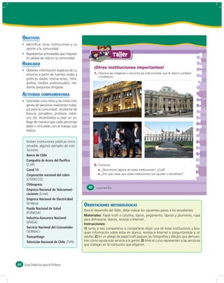 OBJETIVOS


                                                                 Taller
     HABILIDAD
                                                 ¡Otras instituciones importantes!
                                                 1. Observa las imágenes y escucha las instrucciones que te dará tu profesor
                                                      o profesora.




     ACTIVIDAD COMPLEMENTARIA




       Banco de Chile
       Compañía de Acero del Pacíﬁco
                                                 2. Comenta.
       Canal 13                                         ¿Reconoces alguna de estas instituciones? ¿Cuál?
       Corporación nacional del cobre                   ¿Por qué crees que estas instituciones nos ayudan o benefician?


       Chilexpress
                                            40    &cuarenta
       Empresa Nacional de Telecomuni-
       caciones
       Empresa Nacional de Electricidad
                                          ORIENTACIONES METODOLÓGICAS
       Fondo Nacional de Salud
                                          Materiales:
       Industria Azucarera Nacional
                                          Instrucciones:
       Servicio Nacional del Consumidor   1)

       Transantiago                              2)
       Televisión Nacional de Chile                                                   3)




62    Guía Didáctica para el Profesor
 
