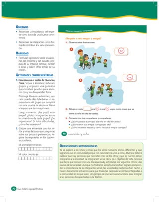 OBJETIVOS
                                                      Obser vo, comparo y comprendo
       Reconocer la importancia del respe-
       to como base de una buena convi-
       vencia.                                        ¿Respeto a mis amigos y amigas?
       Reconocer la integración como for-             1.
       ma de contribuir a la sana conviven-
       cia.                                                 A

     HABILIDAD
       Formular opiniones sobre situacio-
       nes del presente y del pasado, pro-
       pias de su entorno familiar, escolar
       o local, y sobre otros temas de su
       interés.

     ACTIVIDADES COMPLEMENTARIAS
     1. Conexión con el sector de Educación                           B
        Física. Separe a los niños y niñas en
        grupos y organice una gymkana
        que considere pruebas para alum-
        nos con y sin discapacidad física.
       Disponga diferentes estaciones, y en
       cada una de ellas debe haber un re-
       presentante del grupo que cumplirá
       con una prueba de destreza. Gana
       el equipo que termina primero.                 2.
       Luego comente: ¿les gustó este
       juego? ¿Hubo integración entre
       los miembros de cada grupo? ¿Se                3.
       organizaron? Si hubo diﬁcultades,                     ¿Qué le pasaba al principio a la niña en silla de ruedas?
       ¿cómo las superaron?                                  ¿Qué hicieron sus amigos y amigas por ella?
     2. Elabore una entrevista para los ni-                  ¿Cómo muestras respeto y cariño hacia tus amigos y amigas?
        ños y niñas del curso con preguntas
        sobre sus gustos y preferencias; re-       48      &cuarenta y &ocho
        gistre las respuestas en los siguien-
        tes casilleros.
       Mi animal preferido es:
                                                ORIENTACIONES METODOLÓGICAS
                                                Ya se explicó a los niños y niñas que los seres humanos somos diferentes y que
                                                logramos vivir en comunidad porque nos necesitamos unos a otros. Ahora se deberá
       Mi color favorito es:
                                                explicar que hay personas que necesitan más de los otros y que es nuestro deber
                                                integrarlos a la sociedad. La integración social plena es el objetivo de toda persona
                                                que tiene que convivir con una discapacidad y esforzarse por seguir los ritmos y las
                                                pautas de la sociedad. Aunque no todos los seres humanos han logrado compren-
                                                der la importancia de la integración social, las sociedades modernas han hecho y
                                                hacen diariamente esfuerzos para que todas las personas se sientan integradas a
                                                la comunidad en la que viven. Un ejemplo de conciencia comunitaria para integrar
                                                a las personas discapacitadas es la Teletón.



70    Guía Didáctica para el Profesor
 