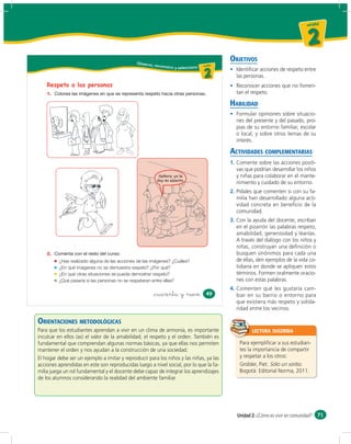 un id ad



                                                                                                                                      2
                                              Obser vo,
                                                                                                  OBJETIVOS
                                                          reconozco                  u ni da dd
                                                                                        un ida
                                                                      y selecciono

                                                                                        2           Identiﬁcar acciones de respeto entre
                                                                                                    las personas.
    Respeto a las personas                                                                          Reconocer acciones que no fomen-
    1.                                                                                              tan el respeto.

                                                                                                  HABILIDAD
                                                                                                    Formular opiniones sobre situacio-
                                                                                                    nes del presente y del pasado, pro-
                                                                                                    pias de su entorno familiar, escolar
                                                                                                    o local, y sobre otros temas de su
                                                                                                    interés.

                                                                                                  ACTIVIDADES COMPLEMENTARIAS
                                                                                                  1. Comente sobre las acciones positi-
                                                                                                     vas que podrían desarrollar los niños
                                                           Señora, yo le
                                                             ñ        lle                            y niñas para colaborar en el mante-
                                                          doy i asiento.
                                                          d        i
                                                          doy mi asiento.
                                                                                                     nimiento y cuidado de su entorno.
                                                                                                  2. Pídales que comenten si con su fa-
                                                                                                     milia han desarrollado alguna acti-
                                                                                                     vidad concreta en beneﬁcio de la
                                                                                                     comunidad.
                                                                                                  3. Con la ayuda del docente, escriban
                                                                                                     en el pizarrón las palabras respeto,
                                                                                                     amabilidad, generosidad y léanlas.
                                                                                                     A través del diálogo con los niños y
                                                                                                     niñas, construyan una deﬁnición o
    2.                                                                                               busquen sinónimos para cada una
         ¿Has realizado alguna de las acciones de las imágenes? ¿Cuáles?                             de ellas, den ejemplos de la vida co-
         ¿En qué imágenes no se demuestra respeto? ¿Por qué?                                         tidiana en donde se apliquen estos
         ¿En qué otras situaciones se puede demostrar respeto?                                       términos. Formen oralmente oracio-
         ¿Qué pasaría si las personas no se respetaran entre ellas?                                  nes con estas palabras.
                                                                                                  4. Comenten qué les gustaría cam-
                                                          &cuarenta y nueve               49         biar en su barrio o entorno para
                                                                                                     que existiera más respeto y solida-
                                                                                                     ridad entre los vecinos.

ORIENTACIONES METODOLÓGICAS
Para que los estudiantes aprendan a vivir en un clima de armonía, es importante                             LECTURA SUGERIDA
inculcar en ellos (as) el valor de la amabilidad, el respeto y el orden. También es
fundamental que comprendan algunas normas básicas, ya que ellas nos permiten                          Para ejempliﬁcar a sus estudian-
mantener el orden y nos ayudan a la construcción de una sociedad.                                     tes la importancia de compartir
El hogar debe ser un ejemplo a imitar y reproducir para los niños y las niñas, ya las                 y respetar a los otros:
acciones aprendidas en este son reproducidas luego a nivel social, por lo que la fa-                  Grobler, Piet. Sólo un sorbo.
milia juega un rol fundamental y el docente debe capaz de integrar los aprendizajes                   Bogotá: Editorial Norma, 2011.
de los alumnos considerando la realidad del ambiente familiar.




                                                                                                     Unidad 2: ¿Cómo es vivir en comunidad? 71
 