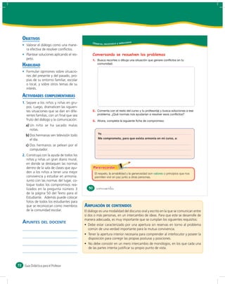 OBJETIVOS
                                                    Obser vo, reconozco y selecciono
       Valorar el diálogo como una mane-
       ra efectiva de resolver conﬂictos.
       Plantear soluciones aplicando el res-        Conversando se resuelven los problemas
       peto.                                        1.
     HABILIDAD
       Formular opiniones sobre situacio-
       nes del presente y del pasado, pro-
       pias de su entorno familiar, escolar
       o local, y sobre otros temas de su
       interés.

     ACTIVIDADES COMPLEMENTARIAS
     1. Separe a los niños y niñas en gru-
        pos. Luego, dramaticen las siguien-
        tes situaciones que se dan en dife-         2.
        rentes familias, con un ﬁnal que sea
        fruto del diálogo y la comunicación:        3.
       a) Un niño se ha sacado malas
          notas.
                                                         Yo
       b) Dos hermanas ven televisión todo
          el día.                                        Me comprometo, para que exista armonía en mi curso, a:

       c) Dos hermanos se pelean por el
          computador.
     2. Construya con la ayuda de todos los
        niños y niñas un gran diario mural,
        en donde se destaquen las normas
        dentro de la sala de clases que ayu-
        den a los niños a tener una mejor              El respeto, la amabilidad y la generosidad son   o principios que nos
        convivencia y estudiar en armonía.             permiten vivir en paz junto a otras personas.
        Junto con las normas del lugar, co-
        loque todos los compromisos rea-
        lizados en la pregunta número 3           50     &cincuenta
        de la página 50 del Texto para el
        Estudiante. Además puede colocar
        fotos de todos los estudiantes para
        que se reconozcan como miembros        AMPLIACIÓN DE CONTENIDOS
        de la comunidad escolar.               El diálogo es una modalidad del discurso oral y escrito en la que se comunican entre
                                               sí dos o más personas, en un intercambio de ideas. Para que este se desarrolle de
                                               manera adecuada, es muy importante que se cumplan los siguientes requisitos:
     APUNTES DEL DOCENTE
                                                 común de una verdad importante para la mutua convivencia.

                                                 disposición para corregir las propias posturas y posiciones.

                                                 de las partes intenta justiﬁcar su propio punto de vista.



72    Guía Didáctica para el Profesor
 