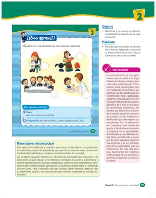 un id ad



                                                                                                                                        2
                                                                                                    OBJETIVO
                                                                                       u ni da dd
                                                                                          un ida



                                                                                          2           Identiﬁcar y reconocer las distintas
                                                                                                      modalidades de aprendizaje de cada
                                                                                                      estudiante.
          ¿ Cómo aprendí ?
                                                                                                    HABILIDAD
                                                                                                      Formular opiniones sobre situaciones
                                                                                                      del presente y del pasado, propias de
                                                                                                      su entorno familiar, escolar o local, y
                                                                                                      sobre otros temas de su interés.




                                                                                                              PARA RECORDAR

                                                                                                       La autoevaluación es un segui-
                                                                                                       miento que se realiza a lo largo
                                                                                                       del proceso de aprendizaje y que
                                                                                                       sirve para proporcionar infor-
                                                                                                       mación sobre los progresos que
                                                                                                       van realizando los alumnos y las
                                                                                                       alumnas y las diﬁcultades que van
                                                                                                       encontrando. Para la pedagogía
                                                                                                       moderna, esta evaluación es una
                                                                                                       forma de medición de los avances
                                                                                                       del niño y de la niña en sus áreas
       Para aprender y disfrutar                                                                       de aprendizaje específicas, de
                                                                                                       manera que el profesor o la pro-
         Visita:
                                                                                                       fesora pueda ajustar sus avances
         Para leer cuentos con tu familia:
         http://www.guiainfantil.com/1210/cuento-infantil-carrera-de-zapatillas.html
                                                                                                       de acuerdo con las fortalezas y
         Ve la película: Bee Movie, Simon J. Smith, Estados Unidos, 2007.
                                                                                                       debilidades que demuestran sus
                                                                                                       estudiantes. Así, la evaluación
                                                                                                       se convierte en una manera de
                                                                                                       ayudar a los alumnos o alumnas
                                                            &cincuenta y &tres              53         a progresar en su aprendizaje,
                                                                                                       animándolos y orientándolos en
                                                                                                       esa tarea, permitiendo a la vez
                                                                                                       que los niños y las niñas sepan de
ORIENTACIONES METODOLÓGICAS                                                                            sus progresos y de sus diﬁculta-
                                                                                                       des, de sus capacidades y de sus
Esta página está dedicada a posibilitar que niños y niñas realicen una evaluación
                                                                                                       limitaciones. De más está decir
formativa de proceso de aprendizaje que permita al docente saber cómo están
                                                                                                       que, observando los progresos
instaladas las habilidades y competencias desarrolladas en la unidad.
                                                                                                       y diﬁcultades de sus alumnos y
Las imágenes guardan relación con las distintas actividades que realizaron a lo                        alumnas, el docente se evalúa a
largo de la unidad: dibujar un contenido o concepto, escuchar a la profesora y                         sí mismo.
atender las explicaciones que esta proporciona, comentar con compañeros y com-
pañeras las materias tratadas y preguntar a una persona adulta sobre un contenido
visto en clases. Para la selección de cada variable, deben recordar cómo ha sido
su experiencia escolar y las motivaciones que tuvieron realizando las distintas ac-
tividades.



                                                                                                      Unidad 2: ¿Cómo es vivir en comunidad? 75
 