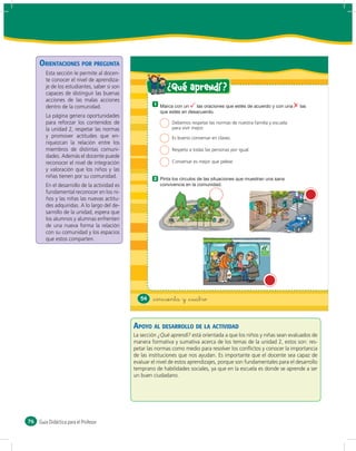 ORIENTACIONES POR PREGUNTA
        Esta sección le permite al docen-
        te conocer el nivel de aprendiza-
        je de los estudiantes, saber si son                  ¿ Qué aprendí ?
        capaces de distinguir las buenas
        acciones de las malas acciones
                                                       1
        dentro de la comunidad.
        La página genera oportunidades
        para reforzar los contenidos de                        Debemos respetar las normas de nuestra familia y escuela
        la unidad 2, respetar las normas                       para vivir mejor.
        y promover actitudes que en-                           Es bueno conversar en clases.
        riquezcan la relación entre los
        miembros de distintas comuni-                          Respeto a todas las personas por igual.
        dades. Además el docente puede
        reconocer el nivel de integración                      Conversar es mejor que pelear.
        y valoración que los niños y las
        niñas tienen por su comunidad.                 2
        En el desarrollo de la actividad es
        fundamental reconocer en los ni-
        ños y las niñas las nuevas actitu-
        des adquiridas. A lo largo del de-
        sarrollo de la unidad, espera que
        los alumnos y alumnas enfrenten
        de una nueva forma la relación
        con su comunidad y los espacios
        que estos comparten.




                                                 54   &cincuenta y &cuatro



                                              APOYO AL DESARROLLO DE LA ACTIVIDAD
                                              La sección ¿Qué aprendí? está orientada a que los niños y niñas sean evaluados de
                                              manera formativa y sumativa acerca de los temas de la unidad 2, estos son: res-
                                              petar las normas como medio para resolver los conﬂictos y conocer la importancia
                                              de las instituciones que nos ayudan. Es importante que el docente sea capaz de
                                              evaluar el nivel de estos aprendizajes, porque son fundamentales para el desarrollo
                                              temprano de habilidades sociales, ya que en la escuela es donde se aprende a ser
                                              un buen ciudadano.




76   Guía Didáctica para el Profesor
 