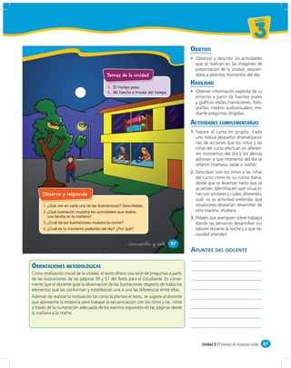 un id ad



                                                                                                                             3
                                                                                        OBJETIVO
                                                                                          Observar y describir las actividades
                                                                                          que se realizan en las imágenes de
                                                                                          presentación de la unidad, asocián-
                                          Temas de la unidad                              dolas a distintos momentos del día.
                                                                                        HABILIDAD
                                          5. El tiempo pasa.
                                          6. Mi familia a través del tiempo.              Obtener información explícita de su
                                                                                          entorno a partir de fuentes orales
                                                                                          y gráﬁcas dadas (narraciones, foto-
                                                                                          grafías, medios audiovisuales), me-
                                                                                          diante preguntas dirigidas.

                                                                                        ACTIVIDADES COMPLEMENTARIAS
                                                                                        1. Separe al curso en grupos. Cada
                                                                                           uno realiza pequeñas dramatizacio-
                                                                                           nes de acciones que los niños y las
                                                                                           niñas del curso efectúan en diferen-
                                                                                           tes momentos del día y los demás
                                                                                           adivinan a qué momento del día se
                                                                                           reﬁeren (mañana, tarde o noche).
                                                                                        2. Describan con los niños y las niñas
                                                                                           del curso cómo es su rutina diaria,
                                                                                           desde que se levantan hasta que se
                                                                                           acuestan. Identiﬁquen qué situacio-
     Observo y respondo                                                                    nes son similares y cuáles diferentes,
                                                                                           cuál es su actividad preferida, qué
      1.                                                                                   situaciones desearían desarrollar de
      2.                                                                                   otra manera, etcétera.
                                                                                        3. Pídales que averigüen sobre trabajos
      3.                                                                                   donde las personas desarrollan sus
      4.                                                                                   labores durante la noche y a qué ne-
                                                                                           cesidad atienden.

                                                      &cincuenta y &siete      57
                                                                                        APUNTES DEL DOCENTE

ORIENTACIONES METODOLÓGICAS
Como motivación inicial de la unidad, el texto ofrece una serie de preguntas a partir
de las ilustraciones de las páginas 56 y 57 del Texto para el Estudiante. Es conve-
niente que el docente guíe la observación de las ilustraciones respecto de todos los
elementos que las conforman y establezcan una a una las diferencias entre ellas.
Además de realizar la motivación tal como la plantea el texto, se sugiere al docente
que aproveche la instancia para trabajar la secuenciación con los niños y las niñas
a través de la numeración adecuada de los eventos expuestos en las páginas desde
la mañana a la noche.




                                                                                              Unidad 3: El tiempo en nuestras vidas 87
 