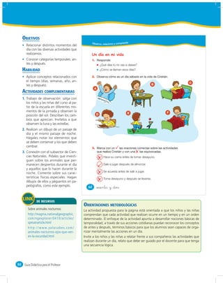 OBJETIVOS
                                                       Obser vo, relaciono y comprendo
       Relacionar distintos momentos del
       día con las diversas actividades que
       realizamos.                                     Un día en mi vida
       Conocer categorías temporales: an-              1.
       tes y después.                                           ¿Qué días tú no vas a clases?
     HABILIDAD                                                  ¿Cómo se llaman esos días?

       Aplicar conceptos relacionados con              2.
       el tiempo (días, semanas, año, an-                                                                                    C
       tes y después).                                                                                  B
                                                         A
     ACTIVIDADES COMPLEMENTARIAS
     1. Trabajo de observación: salga con
        los niños y las niñas del curso al pa-
        tio de la escuela en diferentes mo-
        mentos de la jornada y observen la                                                                   F
                                                            D                        E
        posición del sol. Describan los cam-
        bios que aprecian. Invítelos a que
        observen la luna y las estrellas.
     2. Realicen un dibujo de un paisaje de
        día y el mismo paisaje de noche.
        Hágales notar los elementos que
        se deben conservar y los que deben
        cambiar.                                       3.
     3. Conexión con el subsector de Cien-
        cias Naturales. Pídales que investi-                      Hace su cama antes de tomar desayuno.
        guen sobre los animales que per-
        manecen despiertos durante el día                         Sale a jugar después de almorzar.
        y aquellos que lo hacen durante la
                                                                  Se acuesta antes de salir a jugar.
        noche. Comente sobre sus carac-
        terísticas físicas especiales. Hagan                      Toma desayuno y después se levanta.
        dibujos de ellos y péguenlos en pa-
        pelógrafos, como este ejemplo.              62      &sesenta y &dos


                DE RECURSOS
                                                 ORIENTACIONES METODOLÓGICAS
                                                 La actividad propuesta para la página está orientada a que los niños y las niñas
                                                 comprendan que cada actividad que realizan ocurre en un tiempo y en un orden
                                                 determinado. El enfoque de la actividad apunta a desarrollar nociones básicas de
                                                 temporalidad, a través de sus acciones cotidianas puedan reconocer los conceptos
                                                 de antes y después, términos básicos para que los alumnos sean capaces de orga-
                                                 nizar mentalmente las acciones en un día.
                                                 Invite a los niños y las niñas a relatar frente a sus compañeros las actividades que
                                                 realizan durante un día, relato que debe ser guiado por el docente para que tenga
                                                 una secuencia lógica.




92    Guía Didáctica para el Profesor
 